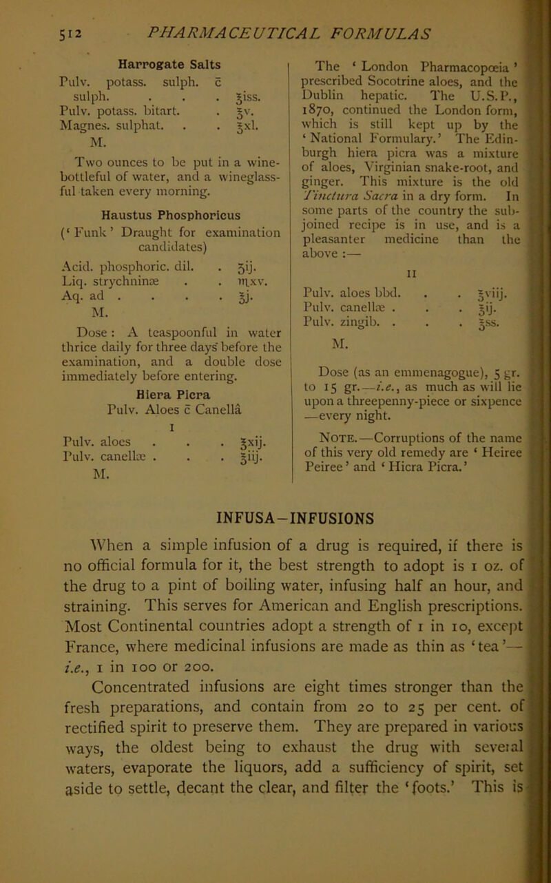 Harrogate Salts Pulv. potass, sulph. c sulph. . . . giss. Pulv. potass, bitart. . §v. M agues, sulphat. . • M. Two ounces to be put in a wine- bottleful of water, and a wineglass- ful taken every morning. Haustus Phosphoricus (‘Funk’ Draught for examination candidates) Acid, phosphoric, dil. . 5ij. Liq. strychnine . . ntxv. Aq. ad . . . . gj. M. Dose: A tcaspoonful in water thrice daily for three days' before the examination, and a double dose immediately before entering. Hiera PIcra Pulv. Aloes c Canella I Pulv. aloes . . . gxij. Pulv. canelle . . . giij. M. The ‘ London Pharmacopoeia ’ prescribed Socotrine aloes, and the « Dublin hepatic. The U.S. P., * 1870, continued the London form, ■ which is still kept up by the ‘National Formulary.’ The Edin- • burgh hiera picra was a mixture of aloes, Virginian snake-root, and '' ginger. This mixture is the old Tinctura Sacra in a dry form. In some parts of the country the sub- ’ joined recipe is in use, and is a pleasanter medicine than the •’ above :— II Pulv. aloes bbd. . . gviij. Pulv. canellre . . . gij. Pulv. zingib. . . . gss. M. Dose (as an emmenagogue), 5 gr. to 15 gr—i.e.y as much as will lie upon a threepenny-piece or sixpence —every night. Note.—Corruptions of the name of this very old remedy are ‘ Heiree Peiree ’ and ‘ Hiera Picra. ’ i l ii I i » i !■ j % INFUSA-INFUSIONS : t. When a simple infusion of a drug is required, if there is | no official formula for it, the best strength to adopt is i oz. of I the drug to a pint of boiling water, infusing half an hour, and | straining. This serves for American and English prescriptions. | Most Continental countries adopt a strength of i in 10, except fl France, where medicinal infusions are made as thin as ‘tea’— 1 i.e., I in 100 or 200. I Concentrated infusions are eight times stronger than the I fresh preparations, and contain from 20 to 25 per cent, of 1 rectified spirit to preserve them. They are prepared in various I ways, the oldest being to exhaust the drug with seveial I waters, evaporate the liquors, add a sufficiency of spirit, set I aside to settle, decant the clear, and filter the ‘foots.’ This is-I