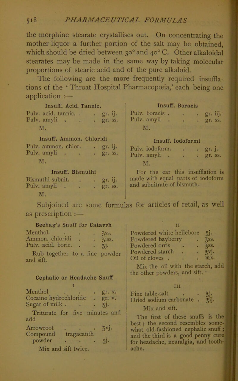 the morphine stearate crystallises out. On concentrating the mother liquor a further portion of the salt may be obtained, which should be dried between 30° and 40° C. Other alkaloidal stearates may be made in the same way by taking molecular proportions of stearic acid and of the pure alkaloid. The following are the more frequently required insuffla- tions of the ‘ Throat Hospital Pharmacopoeia,’ each being one application :— Insuff. Acid. Tannic. Pulv. acid, tannic. . . gr. ij. Pulv. amyli . . • gr. ss. M. Insuff. Ammon. Chloridi Pulv. ammon. chlor. . gr. ij. Pulv. amyli . . • gr. ss. M. Insuff. Bismuthl Bismuthi subnit. . . gr. ij. Pulv. amyli . . • gr- ss. M. Subjoined are some formulas for articles of retail, as well as prescription :— II Powdered white hellebore §j. Powdered bayberry . §ss. Powdered orris . . §ss. Powdered starch . . gvj. Oil of cloves . . . in.x. Mix the oil with the starch, add the other powders, and sift. ' III Fine table-salt . . Dried sodium carbonate . jij. Mix and sift. The first of these snuffs is the best; the second resembles some- what old-fashioned cephalic snuff; and the third is a good penny cure for headache, neuralgia, and tooth- ache. Beehag’s Snuff for Catarrh Menthol. . . . 535. Ammon, chloridi . . 5iss. Pulv. acid, boric. . • Sj- Rub together to a fine powder and sift. Cephalic or Headache Snuff I Menthol . . • g*- x. Cocaine hydrochloride . gr. v. Sugar of milk . . • Sj- Triturate for five minutes and add Arrowroot . . . 5'^j. Compound tragacanth powder . . • SJ- Mix and sift twice. Insuff. Boracls Pulv. boracis . . • gr- >'j- Pulv. amyli . . • gr. ss. M. Insuff. lodoforml Pulv. iodoform. . . gr. j. Pulv. amyli . . • gr. ss. M. For the ear this insufflation is made with equal parts of iodoform and subnitrate of bismuth.