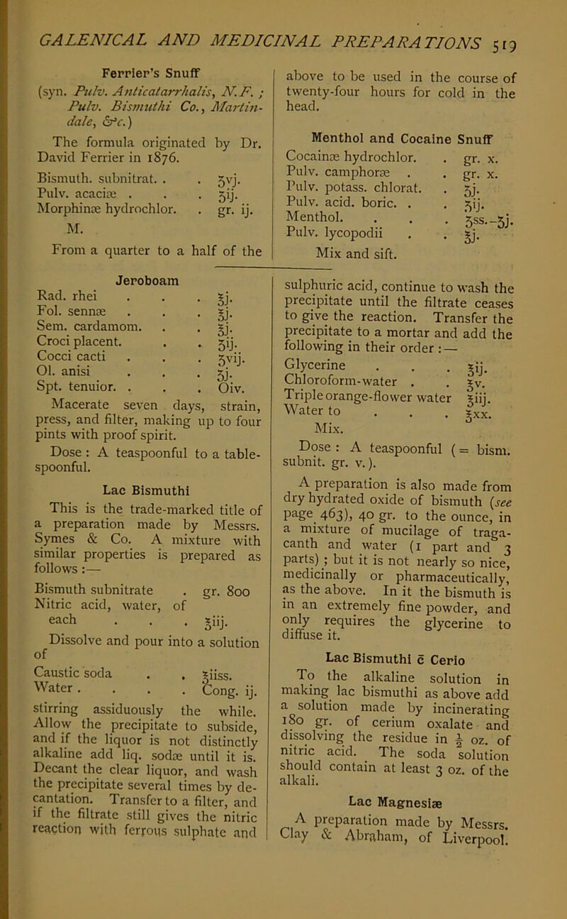 Fepplep’s Snuff (syn. Pu/v. Anticalarrhalis, N.F. ; Pulv. Bismuthi Co., Martin- dale, Sfc.) The formula originated by Dr. David Ferrier in 1876. Bismuth, subnitrat. . . 5vj. Pulv. acacite . . . 5!]. Morphinre hydrochlor. . gr. ij. M. From a quarter to a half of the above to be used in the course of twenty-four hours for cold in the head. Menthol and Cocaine Snuff Cocainse hydrochlor. . gr. x. Pulv. camphorre . . gr. x. Pulv. potass, chlorat. . 5]. Pulv. acid, boric. . . ^ij. Menthol. . . . 'siss.-sii. Pulv. lycopodii . . gj. Mix and sift. Rad. rhei Fob sennEK Sem. cardamom. Croci placent. Cocci cacti 01. anisi Spt. tenuior. . Macerate seven days, strain, press, and filter, making up to four pints with proof spirit. Dose : A teaspoonful to a table- spoonful. Lac Bismuthi This is the trade-marked title of a preparation made by Messrs. Symes & Co. A mixture with similar properties is prepared as follows :— Bi-smuth subnitrate . gr. 800 Nitric acid, water, of each . . . giij. Dissolve and pour into a solution of Caustic soda . , giiss. Water .... Cong. ij. stirring assiduously the while. Allow the precipitate to subside, and if the liquor is not distinctly alkaline add liq. sodie until it is. Decant the clear liquor, and wash the precipitate several times by de- cantation. Transfer to a filter, and if the filtrate still gives the nitric reaction with ferrous sulphate and )oam §J- Si- BJ- 5y- 5vij- 5j- Oiv. sulphuric acid, continue to wash the precipitate until the filtrate ceases to give the reaction. Transfer the precipitate to a mortar and add the following in their order : — Glycerine . . . gij. Chloroform-water . . gv. Triple orange-flower water ?iij. Water to . . , gxx. Mix. Dose : A teaspoonful (= bism. subnit. gr. v.). A preparation is also made from dry hydrated oxide of bismuth {see page^ 463), 40 gr. to the ounce, in a mixture of mucilage of traga- canth and water (i part and 3 parts) ; but it is not nearly so nice, medicinally or pharmaceutically, as the above. In it the bismuth is m an extremely fine powder, and only requires the glycerine to diffuse it. Lac Bismuthi c Cerio To the alkaline solution in making lac bismuthi as above add a solution made by incinerating 180 gr. of cerium oxalate and dissolving the residue in i oz. of nitric acid. The soda solution should contain at least 3 oz. of the alkali. Lac Magnesias A preparation made by Messrs. Clay & Abraham, of Liverpool.