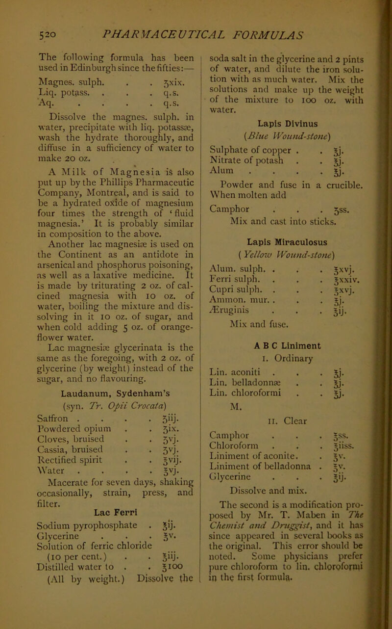 The following formula has been used in Edinburgh since thefifties:— Magnes. sulph. . . 5xix. Liq. potass. . . . q.s. Aq. . . . .q.s. Dissolve the magnes. sulph. in ■water, precipitate with liq. potassre, wash the hydrate thoroughly, and diffuse in a sufficiency of water to make 20 oz. A Milk of Magnesia is also put up by the Phillips Pharmaceutic Company, Montreal, and is said to be a hydrated oxide of magnesium four times the strength of ‘ fluid magnesia.’ It is probably similar in composition to the above. Another lac magnesise is used on the Continent as an antidote in arsenical and phosphorus poisoning, as well as a laxative medicine. It is made by triturating 2 oz. of cal- cined magnesia with 10 oz. of water, boiling the mixture and dis- solving in it 10 oz. of sugar, and when cold adding 5 oz. of orange- flower water. Lac magnesite glycerinata is the same as the foregoing, with 2 oz. of glycerine (by weight) instead of the sugar, and no flavouring. Laudanum, Sydenham’s (syn. Tr. Opii Crocata) Saffron . • 5>ij- Powdered opium . 5ix. Cloves, bruised • 5vj- Cassia, bruised • 5vj- Rectified spirit • Water . • 5'^J- Macerate for seven days, shaking occasionally, strain, press, and filter. Lac Ferri Sodium pyrophosphate . jij. Glycerine . . . Jv. Solution of ferric chloride (10 per cent.) . . jiij. Distilled water to . . 5100 (All by weight.) Dissolve the soda salt in the glycerine and 2 pints of water, and dilute the iron solu- tion with as much water. Mix the solutions and make up the weight of the mixture to 100 oz. with water. Lapis Divlnus {^Blue Woimd-stone) Sulphate of copper . , jj. Nitrate of potash . . Jj. Alum . . . • 5j- Powder and fuse in a crucible. When molten add Camphor . . . 5SS. Mix and cast into sticks. Lapis Miraculosus (Yellow Wound-stone) Alum, sulph. . . , 5xvj. Ferri sulph. . . . jxxiv. Cupri sulph. . . . Jxvj. Ammon, mur. . . • jj- Airuginis . . • sij. Mix and fuse. ABC Liniment I. Ordinary Lin. aconiti . . • Jj- Lin. belladonnse . . jj. Lin. chloroformi . . §j. M. II. Clear Camphor §ss. Chloroform 5USS. Liniment of aconite. 5'- Liniment of belladonna . 5'’- Glycerine 5U- Dissolve and mix. The second is a modification pro- posed by Mr. T. Maben in The Chemist and Druggist, and it has since appeared in several books as the original. This error should be noted. Some physicians prefer pure chloroform to lin. chloroformi in the first formula.