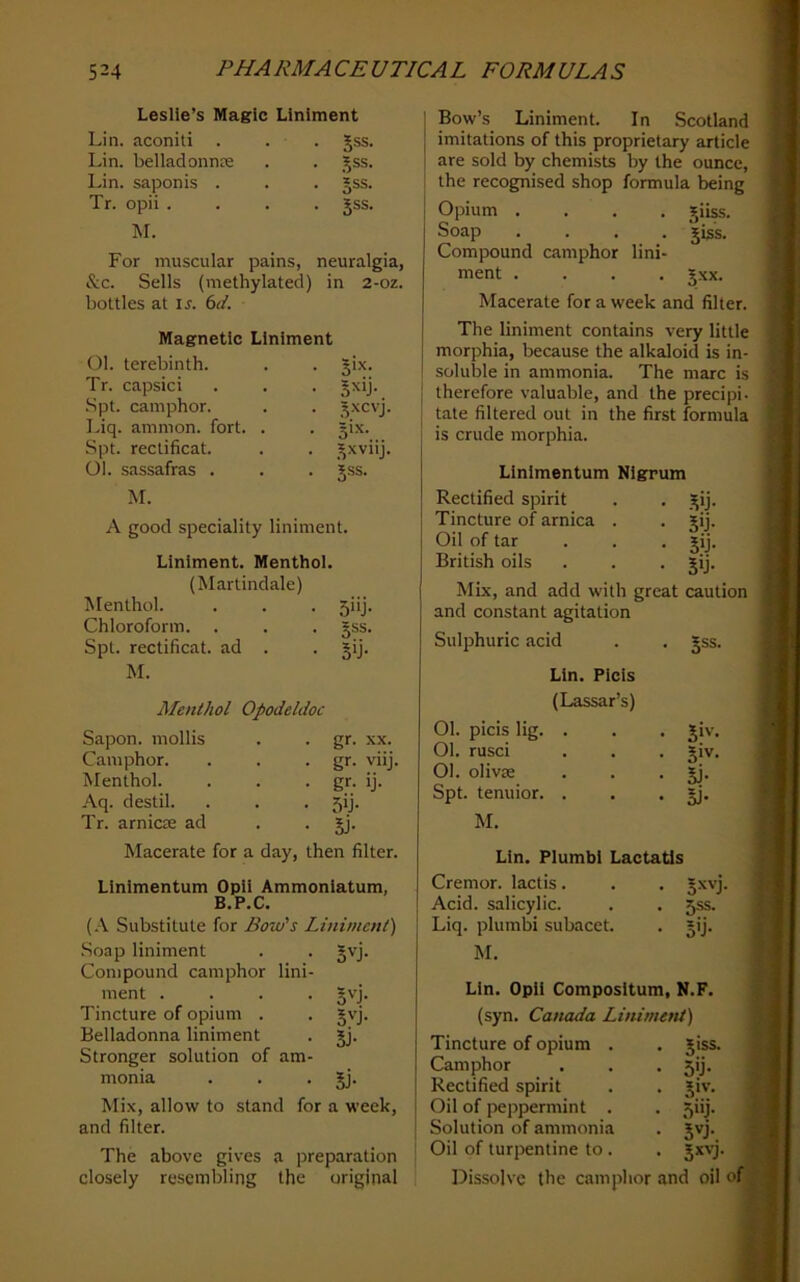 Leslie’s Magic Liniment Lin. aconiti . . . Jss. Lin. belladonna Jss. Lin. saponis . §ss. Tr. opii .... §ss. M. For muscular pains, neuralgia, &c. Sells (methylated) in 2-oz. bottles at is. 6d. Magnetic Liniment Ol. terebinth. 3IX. Tr. capsici 5^'j- .Spt. camphor. 3xcvj. Liq. amnion, fort. . Spt. reclificat. _^xviij. Ol. sassafras . 5SS. M. A good speciality liniment. Liniment. Menthol (Martindale) Menthol. 5“j- Chloroform. . 5SS. Spt. rectificat. ad . S'j- M. Menthol Opodeldoc Sapon. mollis gr. XX. Camphor. gr. viij. Menthol. gr- ij- Aq. destil. 5ij- Tr. arnicre ad 5j- Macerate for a day, then filter. Linlmentum Opii Ammonlatum, B.P.C. (.-V Substitute for Bow's Liniment) .Soap liniment 5vj- Compound camphor lini- ment .... 5D- Tincture of opium . s^j- Belladonna liniment Si- Stronger solution of am- monia 5J- Mix, allow to stand for a week, i and filter. I The above gives a preparation ’ closely resembling the original Bow’s Liniment. In Scotland imitations of this proprietary article are sold by chemists by the ounce, the recognised shop formula being Opium .... jiiss. Soap .... jis's. Compound camphor lini- ment .... gxx. Macerate for a week and filter. The liniment contains very little morphia, because the alkaloid is in- soluble in ammonia. The marc is therefore valuable, and the precipi- tate filtered out in the first formula is crude morphia. Linlmentum Nigrum Rectified spirit . . )^ij. Tincture of arnica . . jij. Oil of tar . . . jij. British oils . . . jij. Mix, and add with great caution and constant agitation Sulphuric acid . . §ss. Lin. Plcis (Lassar’s) 01. picis lig. . 01. rusci Ol. olivcC Spt. tenuior. . M. 5‘v. S>v. 5j- SJ- Lin. Plumbi Lactatls Cremor. lactis. . . gxvj, Acid, salicylic. . . 5ss. Liq. plumbi subacet. . jij. M. Lin. Opii Compositum, N.F. (syn. Canada Linimeni) Tincture of opium . Camphor Rectified spirit Oil of i^eppermint . Solution of ammonia Oil of turpentine to . Dissolve the camphor Jiss. 5'j- .V'’- 5>'j- and oil of