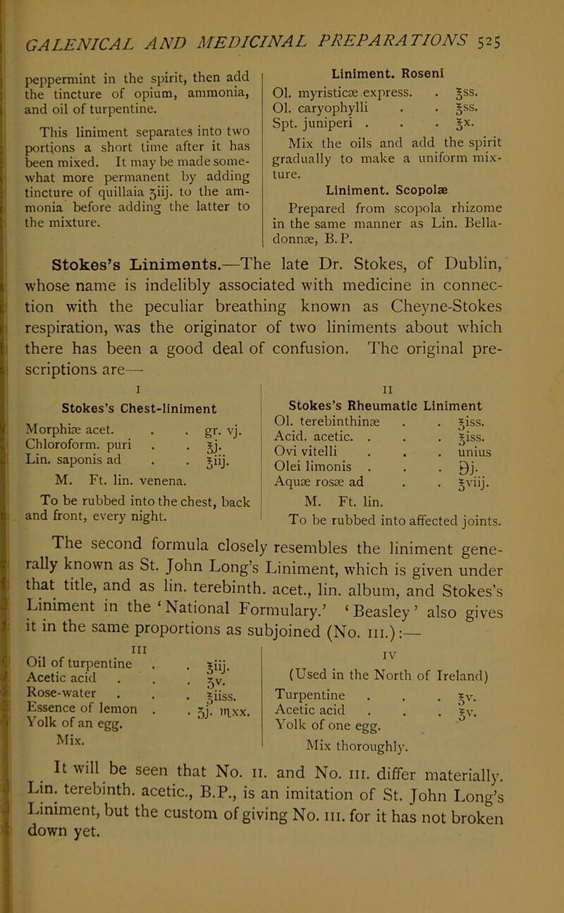 peppermint in the spirit, then add the tincture of opium, ammonia, and oil of turpentine. This liniment separates into two portions a short lime after it has been mixed. It may be made some- what more permanent by adding tincture of quillaia 5iij. to the am- monia before adding the latter to the mixture. Liniment. Roseni 01. myristicse express. . gss. 01. caryophylli . . gss. Spt. juniper! . . • Mix the oils and add the spirit gradually to make a uniform mix- ture. Liniment. Scopolae Prepared from scopola rhizome in the same manner as Lin. Bella- donnse, B. P. Stokes’s Liniments.—The late Dr. Stokes, of Dublin, whose name is indelibly associated with medicine in connec- tion with the peculiar breathing known as Cheyne-Stokes respiration, was the originator of two liniments about which there has been a good deal of confusion. The original pre- scriptions are— I Stokes’s Chest-liniment Morphite acet. . . gr. vj. Chloroform, puri . . jj. Lin. saponis ad . . *iij. M. Ft. lin. venena. To be rubbed into the chest, back and front, every night. II Stokes’s Rheumatic Liniment 01. terebinthinte . . giss. Acid, acetic. . . . jiss. Ovi vitelli . . . unius Olei limonis . . . Qj. Aquse rosse ad . . §viij. M. Ft. lin. To be rubbed into affected joints. The second formula closely resembles the liniment gene- rally known as St. John Long’s Liniment, which is given under that title, and as lin. terebinth, acet, lin. album, and Stokes’s Liniment in the ‘ National Formulary.’ ‘ Beasley ’ also gives it in the same proportions as subjoined (No. in.):— IV (Used in the North of Ireland) Turpentine . . • Acetic acid . . . gv. Yolk of one egg. Mix thoroughly. It will be seen that No. ii. and No. iii. differ materially. Lin. terebinth, acetic., B.P., is an imitation of St. John Long’s Liniment, but the custom of giving No. iii. for it has not broken down yet. Ill Oil of turpentine Acetic acid Rose-water Essence of lemon Yolk of an egg. Mix. 5»J- .5v. Jiiss. 5j- ’ixx.