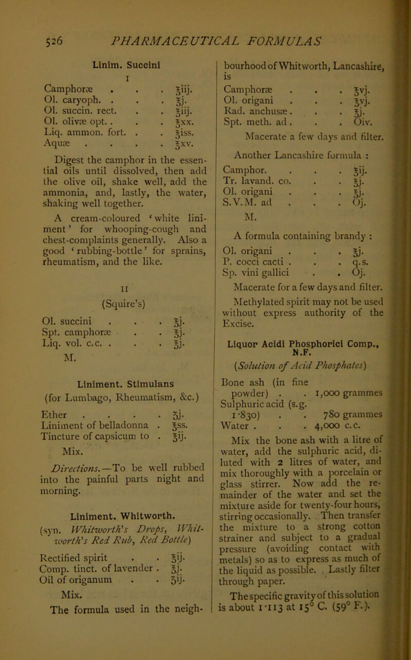 Llnim. Succinl I Camphor® . . . Ol. caryoph. > . • Sj- Ol. succin. reel. . . §iij. Ol. oliv® opt.. . . jxx. Liq. ammon. fort. . . giss. Aqu® .... |xv. Digest the camphor in the essen- tial oils until dissolved, then add the olive oil, shake well, add the ammonia, and, lastly, the water, shaking well together. A cream-coloured ‘ white lini- ment ’ for whooping-cough and chest-complaints generally. Also a good ‘ rubbing-bottle ’ for sprains, rheumatism, and the like. n (Squire’s) Ol. succini . . • 5j* Spt. camphor® . . jj. Liq. vol. c.c. . . . §j. M. Liniment. Stimulans (for Lumbago, Rheumatism, &c.) Ether . . . • 5J- Liniment of belladonna . §ss. Tincture of capsicum to . §ij. Mix. Directions.—To be well rubbed into the painful parts night and morning. Liniment. Whitworth. (syn. Whitwoj'th's Drops, IVhil- worth's Red Rub, Red Bottle) Rectified spirit . . jij. Comp, tinct. of lavender . §j. Oil of origanum . . 5U’ Mix. The formula used in the neigh- bourhood of Whitworth, Lancashire, is Camphor® Ol. origani Rad. anchus®. Spt. meth. ad. Macerate a few days and filter. Another Lancashire formula : Camphor. • 5>j- Tr. lavand. co. • 5j- 01. origani • .^• S.V.M. ad . , . Oj. M. A formula containing brandy 01. origani • 5J- P. cocci cacti . . q.S. Sp. vini gallici . Oj. Macerate for a few days and filter. Methylated spirit may not be used without express authority of the Excise. Liquor Acidi Phosphoric! Comp., N.F. (Solution of Acid Phosphates) Bone ash (in fine powder) . . 1,000 grammes Sulphuric acid (s.g. I ’830) . . 780 grammes Water . . . 4,000 c.c. Mix the bone ash with a litre of water, add the sulphuric acid, di- luted with 2 litres of water, and mix thoroughly with a porcelain or ■ glass stirrer. Now add the re- i mainder of the water and set the I mixture aside for twenty-four hours, j stirring occasionally. Then transfer the mixture to a strong cotton strainer and subject to a gradual pressure (avoiding contact with metals) so as to express as much of the liquid as possible. . Lsistly filter through paper. Thespecific gravityof this solution is about I'IIS at 15° C. (S9° F.). • JvJ. • 5^j-