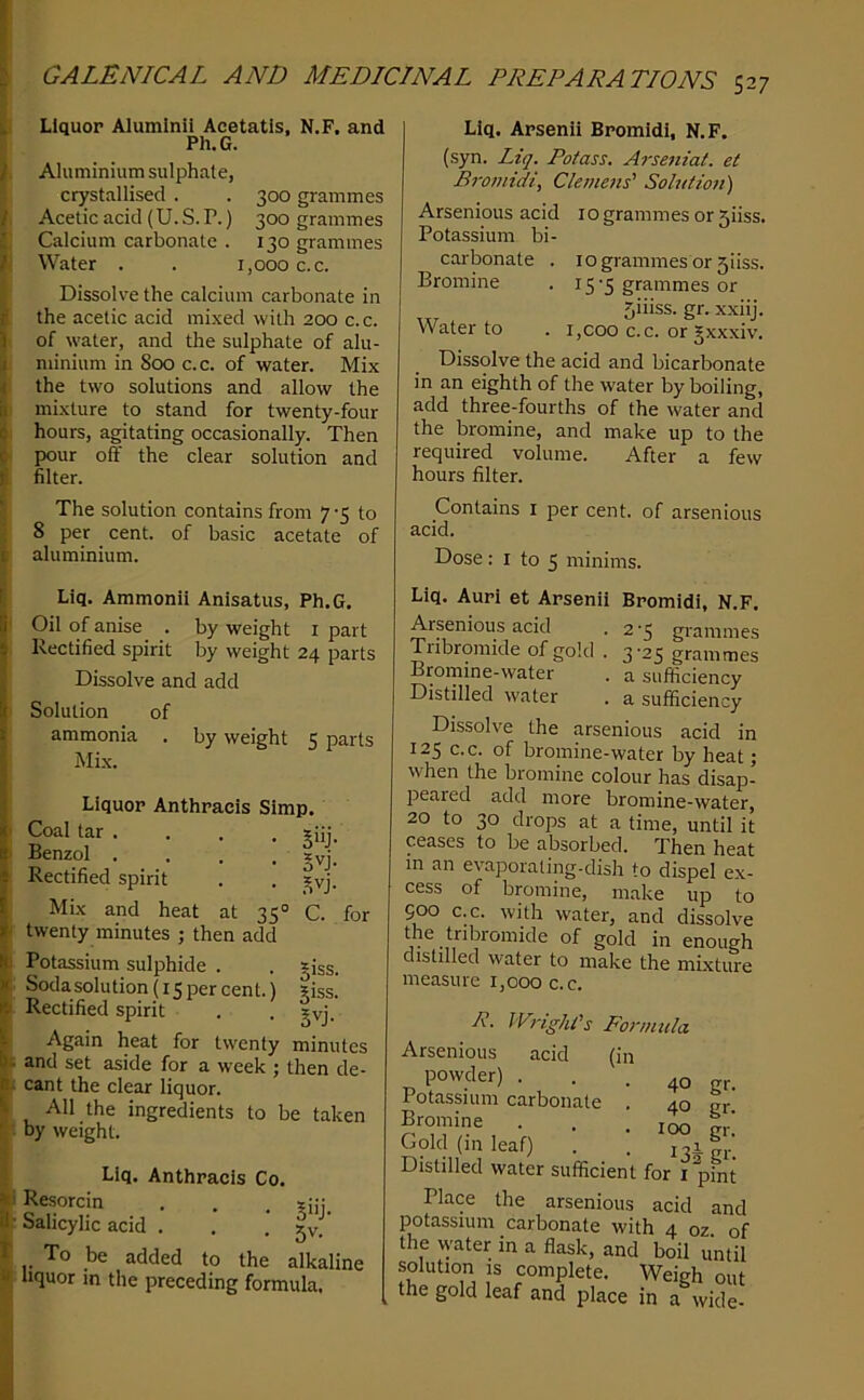 I Liquor Alumlnii Acetatls, N.F. and Ph.G. , Aluminium sulphate, crystallised . . 300 grammes I Acetic acid (U.S.P.) 300 grammes I Calcium carbonate . 130 grammes i Water . . 1,000 c.c. Dissolve the calcium carbonate in the acetic acid mixed with 200 c. c. . of water, and the sulphate of alu- minium in 800 c.c. of water. Mix the two solutions and allow the ' mixture to stand for twenty-four I hours, agitating occasionally. Then < pour off the clear solution and filter. The solution contains from 7 5 to 8 per cent, of basic acetate of ' aluminium. Liq. Arsenii Bromidi, N.F. (syn. Liq. Potass. Arseniat. et Bromidi, Clemejts' Solution) Arsenious acid 10 grammes or 5iiss. Potassium bi- carbonate . 10 grammes or 5iiss. Bromine . 15-5 grammes or 5iiiss. gr. x.xiij. Water to . i,coo c.c. or Jxxxiv. Dissolve the acid and bicarbonate in an eighth of the water by boiling, add three-fourths of the water and the bromine, and make up to the required volume. After a few hours filter. Contains i per cent, of arsenious acid. Dose: I to 5 minims. Liq. Ammonii Anlsatus, Ph.G. 5 Oil of anise . by weight i part Rectified spirit by weight 24 parts Dissolve and add Solution of ammonia . by weight 5 parts Mi.x. Liquor Anthracis Simp. I Coal tar . . . . xiij. i Benzol . . . . syj. Rectified spirit . . _^vj. Mix and heat at 35° C. for I twenty minutes ; then add Potassium sulphide . . *iss. Sodasolution(i5percent.) tiss. Rectified spirit . . gvj. Again heat for twenty minutes t and set aside for a week ; then de- ^ cant the clear liquor. All the ingredients to be taken ■ by weight. Liq. Anthracis Co. i Resorcin , . . r Salicylic acid . . jv.’ To be added to the alkaline liquor m the preceding formula. Liq. Auri et Arsenii Bromidi, N.F. Arsenious acid . 2 *3 grammes Tiibromide of gold . 3'25 grammes Bromine-water . a sufficiency Distilled water . a sufficiency Dissolve the arsenious acid in 125 c.c. of bromine-water by heat; when the bromine colour has disap- peared add more bromine-water, 20 to 30 drops at a time, until it ceases to be absorbed. Then heat in an evaporating-dish to dispel ex- cess of bromine, make up to Soo c.c. with water, and dissolve the tnbromide of gold in enough distilled water to make the mixture measure 1,000 c.c. --w ivm^mis formula Arsenious acid (in powder) ... 40 gr. Potassium carbonate . 40 gr Bromine . . .100 t,' Gold (in leaf) . . Distilled water sufficient for i pint Place the arsenious acid and potassium carbonate with 4 oz of the water in a flask, and boil until solution IS complete. Weigh out the gold leaf and place in a wide-