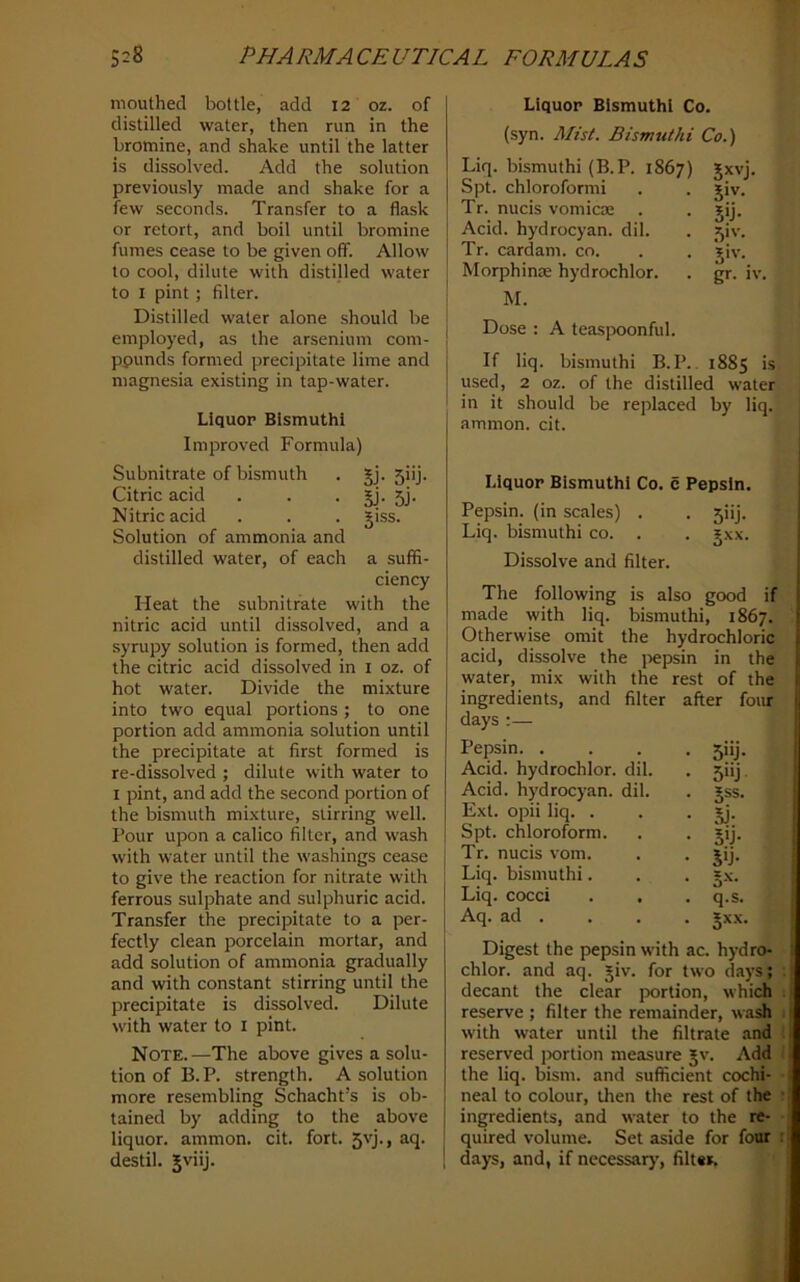 mouthed bottle, add 12 oz. of distilled water, then run in the bromine, and shake until the latter is dissolved. Add the solution previously made and shake for a few seconds. Transfer to a flask or retort, and boil until bromine fumes cease to be given off. Allow to cool, dilute with distilled water to I pint ; filter. Distilled water alone should be employed, as the arsenium com- pounds formed precipitate lime and magnesia existing in tap-water. Liquor Bismuth! Improved Formula) Subnitrate of bismuth . §j. 5iij. Citric acid . . • jj- 5j- Nitric acid . . . giss. Solution of ammonia and distilled water, of each a suffi- ciency Heat the subnitrate with the nitric acid until dissolved, and a syrupy solution is formed, then add the citric acid dissolved in i oz. of hot water. Divide the mixture into two equal portions ; to one portion add ammonia solution until the precipitate at first formed is re-dissolved ; dilute with water to I pint, and add the second portion of the bismuth mixture, stirring well. Pour upon a calico filter, and w’ash with water until the w'ashings cease to give the reaction for nitrate with ferrous sulphate and sulphuric acid. Transfer the precipitate to a per- fectly clean porcelain mortar, and add solution of ammonia gradually and with constant stirring until the precipitate is dissolved. Dilute with water to i pint. Note.—The above gives a solu- tion of B. P. strength. A solution more resembling Schacht’s is ob- tained by adding to the above liquor, ammon. cit. fort. 5'T> ^■'I- destil. Jviij. Liquor Bismuth! Co. (syn. Mist. Bismuthi Co.) Liq. bismuthi (B.P. 1867) Spt. chloroformi Tr. nucis vomicoe . Acid, hydrocyan. dil. Tr. cardam. co. Morphinae hydrochlor. M. 5>v- 5'J- Si'-- gr. IV. Dose : A teaspoonful. If liq. bismuthi B. P.. 1885 is used, 2 oz. of the distilled water in it should be replaced by liq. ammon. cit. Liquor Bismuthi Co. c Pepsin. Pepsin, (in scales) . . 5iij. Liq. bismuthi co. . . jxx. Dissolve and filter. The following is also good if made with liq. bismuthi, 1867. Otherwise omit the hydrochloric acid, dissolve the j>epsin in the water, mix with the rest of the ingredients, and filter after four days :— Pepsin. . Acid, hydrochlor. dil. Acid, hydrocyan. dil. Ext. opii liq. . Spt. chloroform. Tr. nucis vom. Liq. bismuthi. Liq. cocci Aq. ad . 5'ij- 5»j 5SS. 5j- 5'j- Jij- 5-'^- q.s. §xx. Digest the pepsin with ac. hydro- chlor. and aq. giv. for two days; decant the clear jxirtion, which reserve ; filter the remainder, wush with water until the filtrate and reserved portion measure Jv. Add the liq. bism. and sufficient cochi- neal to colour, then the rest of the ingredients, and water to the re- quired volume. Set aside for four days, and, if necessary, filt«». i