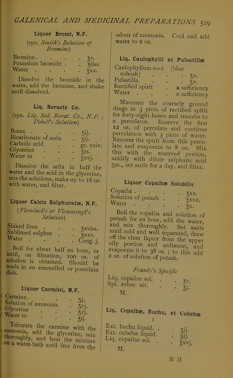 Liquor BpomI, N.F. (syn. Smith's Solution of Bromine) Bromine. . . -5V. Potassium bromide . . giiss. Water .... gxx. Dissolve the bromide in the water, add the bromine, and shake until dissolved. Llq. Boracls Co. (syn. Liq. Sod. Borat. Co., N.F. ; Dobells Solution) Borax . Bicarbonate of soda Carbolic acid Glycerine Water to 5>j- 5>j- gr. xxiv. 5ss. s-j. Dissolve the salts in half the water and the acid in the glycerine, mix the solutions, make up to 16 oz.' with water, and filter. Liquor Calcis Sulphuratae, N.F. {Vlemhuk's or Vlemmingk's Solution) Slaked lime . . . sxvi'se Sublimed sulphur . . ?xxv • • • . Cong.'j. Boil for about half an hour, or until, on filtration, 100 oz. of solution is obtained. Should be dish^ enamelled or porcelain Liquor Carmini, N.F. Carmine. . . 5,; Solution of ammonia . zvj Glycerine . Water to . . ' Triturate the carmine with the arnmonia add the glycerine, mix thoroughly and heat the mixture on a wqter-bath until free from ?j,e 529 odour of ammonia. Cool and add water to 2 oz. Liq. Caulophylii et Pulsatillje Caulophyllum-root (blue cohosh) . . . ?x'. Pulsatilla, . . • §x. Rectified spirit . a sufficiency ^uter . . .a sufficiency Macerate the coarsely ground drugs in 3 pints of rectified spiTit for forty-eight hours and transfer to a percolator. Reserve the first 12 oz. of percolate and continue percolation with 3 pints of water. Recover the spirit from this perco- late and evaporate to 8 oz. Mix this with the reserved portion, acidify with dilute sulphuric acid 5ss., set aside for a day, and filter. Liquor Copaibae Solubilis Copaiba . Solution of potash Water • Sxx- . gxxx. . gx. Boil the copaiba and solution of potash for an hour, add the water and mix thoroughly. Set aside until cold and well separated, draw oh the clear liquor from the upper oily portion and sediment, and evaporate it to 38 oz. ; to this add 2 oz. of solution of potash. Franks's Specific Liq. copaibae sol. . Spt. aether, nit. . ’ M. fp- Liq. Copaibae, Buchu, et Cubeba Ext. buchu liquid. Ext. cubebae liquid. Liq. copaibae sol. . M. 5>j- S'j-