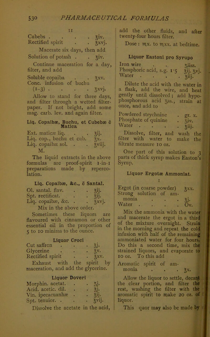 II Cubebs .... j^iv. Rectified spirit . . jxvj. Macerate six days, then add Solution of potash . . jiv. Continue maceration for a day, filter, and add Soluble copaiba . . §xv. Cone, infusion of buchu (1-3) .... »xvj. Allow to stand for three days, and filter through a wetted filter- paper. If not bright, add some mag. carb. lev. and again filter. Liq. Copaibae, Buchu, et Cubebae c Matlca Ext. maticae liq. . . §ij. Liq. cop., buchu et cub. §x. Liq. copaibae sol. . . gviij. M. The liquid extracts in the above formulas are proof-spirit i-in-i preparations made by reperco- lation. Liq. Copaibae, &c., c Santai. Ol. santai. flav. . . gij. Spt. rectificat. . . §ij. Liq. copaibae, &c. . . Jxvj. Mix in the above order. Sometimes these liquors are flavoured with cinnamon or other essential oil in the proportion of 5 to lo minims to the ounce. Liquor Croci Cut saffron . . • SJ- Glycerine . . • Rectified spirit . . Jxv. Exhaust with the spirit by maceration, and add the glycerine. Liquor Doveri Morphin. acetat. . . Acid, acetic, dil. . . Jj. Vin. ipecacuanhte . • 5'j’ Spt. tenuior. . . . Jvij. Dissolve the acetate in the acid, add the other fluids, and after twenty-four hours filter. Dose : itix. to uixx. at bedtime. Liquor Eastoni pro Syrupo Iron wire . . 5iiss. Phosphoric acid, s.g. i -5 gij. jvj. Water . . , . jiij. Dilute the acid with the water in a flask, add the wire, and heat gently until dissolved ; add hypo- phosphorous acid 5ss., strain at once, and add to Powdered strychnine Phosphate of quinine Water . Dissolve, filter, and filter with water to filtrate measure 10 oz. • gr. X. • S'v- • Si'j- wash the make the One part of this solution to 3 parts of thick syrup makes Easton’s Syrup. Liquor Ergotae Ammonlat. I Ergot (in coarse powder) §xx. Strong solution of am- monia . . • oJ- Water .... Ov. Mix the ammonia with the water and macerate the ergot in a third of the mixture overnight. Strain in the morning and repeat the cold infusion with half of the remaining ammoniated water for four hours. Do this a second time, mix the strained liquors, and evaporate to 10 oz. To this add Aromatic spirit of am- monia . . . *x. Allow the liquor to settle, decairf the clear portion, and filter the rest, washing the filter with the aromatic spirit to make 20 oz. of liquor. This quor may also be made by