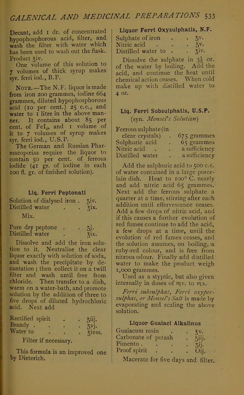 Decant, add i dr. of concentrated hypophosphorous acid, filter, and wash the filter with water which has been used to wash out the flask. Product Jiv. One volume of this solution to 7 volumes of thick syrup makes syr. ferri iod., B.P. Note.—The N.F. liquor is made from iron 200 grammes, iodine 664 grammes, diluted hypophosphorous acid (10 per cent.) 25 c.c., and water to i litre in the above man- ner. It contains about 85 per cent, of Felj, and i volume of it to 7 volumes of syrup makes syr. ferri iod., U.S.P. The German and Russian Phar- macopoeias require the liquor to contain 50 per cent, of ferrous iodide (41 gr. of iodine in each 100 fl. gr. of finished solution). Liq. Feppl Peptonatl Solution of dialysed iron . 5iv. Distilled water . . jix. Mix. Pure dry peptone . • 5j- Distilled water . -^ix. Dissolve and add the iron solu- tion to it. Neutralise the clear liquor exactly with solution of soda, and wash the precipitate by de- cantation ; then collect it on a twill filter and wash until free from chloride. Then transfer to a dish, warm on a water-bath, and promote solution by the addition of three to five drops of diluted hydrochloric acid. Next add Rectified spirit . . 5iij. Brandy . . . • 5vj. Water to . . . givss. Filter if necessary. This formula is an improved one by Dieterich, LIquop Feppl Oxysulphatls, N.F. Sulphate of iron . . 5v. Nitric acid . . • 5^' Distilled water to . . §iv. Dissolve the sulphate in 35 oz. of the water by boiling. Add the acid, and continue the heat until chemical action ceases. When cold make up with distilled water to 4 oz. Llq. Feppl Subsulphatls, U.S.P. (syn. Monse/’s Solution) Ferrous sulphate (in clear crystals) . 675 grammes Sulphuric acid . 65 grammes Nitric acid . . a sufficiency Distilled water . a sufficiency Add the sulphuric acid to 500 c.c. of water contained in a large porce- lain dish. Heat to 100° C. nearly and add nitric acid 65 grammes. Next add the ferrous sulphate a quarter at a time, stirring after each addition until effervescence ceases. Add a few drops of nitric acid, and if this causes a further evolution of red fumes continue to add the acid, a few drops at a time, until the evolution of red fumes ceases, and the solution assumes, on boiling, 'a ruby-red colour, and is free from nitrous odour. Finally add distilled water to make the product weigh 1,000 grammes. Used as a styptic, but also given internally in doses of utv. to in.x. Ferri subsulphas, FerH oxyper- sulphas, or MonsePs Salt is made by evaporating and scaling the above solution. Liquop Gualacl Alkallnus Guaiacum resin . . gv. Carbonate of potash . 5iij. Pimento .... 5ij. Proof spirit . . . Qij. Macerate for five days and filter.