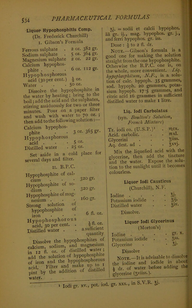 S34 6 oz. 112 gr. 2 50 OZ. Liquor Hypophosphitis Comp. (Dr. Frederick Churchill) I. Gibson’s Formula Ferrous sulphate . 2 oz. ^S2 gr. Sodium sulphate . 5 3^4 gr- Magnesium sulphate 2 oz. 22 gr. Calcium hypophos- phite . H y p o p h o s phorous acid (30per cent.) Water . • • _ Dissolve the hypophosphite in the water by heating; bring to the boil; add the acid and the sulphates, stirring assiduously for two or three minutes. Pour on a paper filter and wash with water to 70 oz. ; then add to the following solution Calcium hypophos- phite - • 3 oz. 36s gr- Hvpophosphorous acid . - - 50Z- Distilled water - 25 oz. Set aside in a cold place several days and filter. II. B.P.C. Hypophosphite of cal- cium Hypophosphite of so- dium Hypophosphite of mag- nesium . Strong solution of hypophosphite of iron Hypophosphorous acid, 30 per cent. . Distilled water . for 320 gr. 320 gr. 160 gr. 6 fl. oz. ifl. jj. = sodii et calcii hypophos. j aa gr. ij., mag. hypophos. gr. j., ] and ferri hypophos. gr. iss. ' Dose : | to 2 fl. dr. Note.—Gibson’s formula is a good one for making the solution straight from the one hypophosphite. Otherwise the B.P.C. one is, on the whole, more convenient. Liq. hypophosphitum, N.F., is a solu- tion of calc, hypoph. 35 grammes, sod. hypoph. 20 grammes, potas- sium hypoph. 17-5 grammes, and citric acid 16 grammes in sufficient distilled water to make i litre. '' u Llq. lodl Carbolatus (syn. BouUoiis Soluttoti, French Mixture) Tr. iodi CO. (U.S.P.)' . mcx. Acid, carbolic. . - 1x1- Glycerini . - - Jnss. Aq. dest. ad . . - Jxvj. Mix the liquefied acid with the [ glycerine, then add the tincture j and the water. Expose the solu-, ^ tion to the sunlight until it becomes colourless. ■I oz- a sufficient quantity Dissolve the hypophosphites of calcium, sodium, ^nd magnesiuni in 12 fl. oz. of distilled water, add the solution of hypophosphite of iron and the hypophosphorous acid. Filter and make up to i pint by the addition of distilled water. . Liquor Iodi Causticus (Churchill), N.P’. Iodine . - - - Potassium iodide . - S)!* Distilled water . - Dissolve. gr- 55s. Liquor Iodi Glycerinus (Morton’s) Iodine . ■ Potassium iodide Glycerine Dissolve Note.—It is advisable to di.ssolve i! the iodine and iodide in about 1 dr. of water before adding the j glycerine (5viiss.). > Iodi gr. XV., pot. iod. gr. X.XX. in S.V.R. Si-