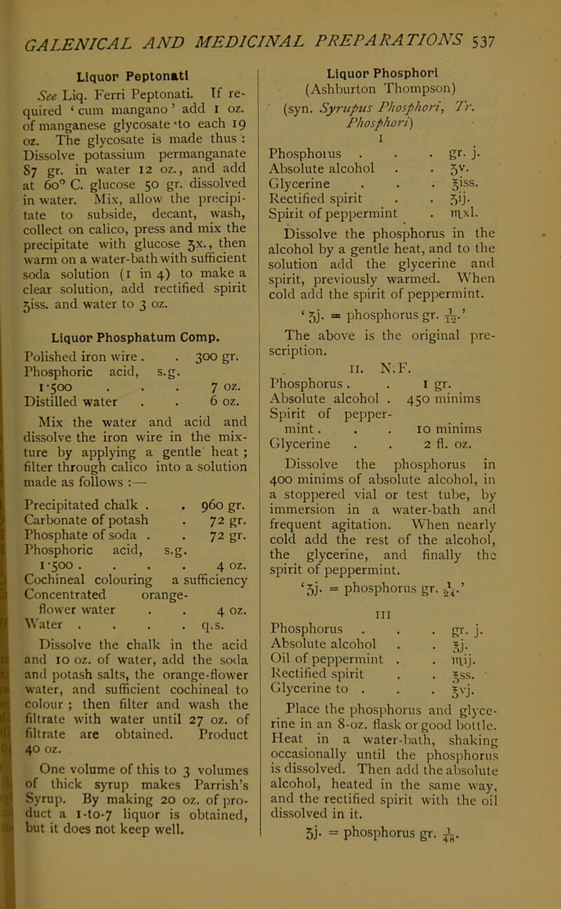 Liquor Peptonatl See Liq. Ferri Peptonati. If re- quired ‘ cum mangano ’ add I oz. of manganese glycosate'to each 19 oz. The glycosate is made thus : Dissolve potassium permanganate 87 gr. in water 12 oz., and add at 60 C. glucose 50 gr. dissolved in water. Mix, allow the precipi- tate to subside, decant, wash, collect on calico, press and mix the precipitate with glucose 5X., then warm on a water-bath with sufficient soda solution (i in 4) to make a clear solution, add rectified spirit 5iss. and water to 3 oz. Liquor Phosphatum Comp. Polished iron wire . . 300 gr. Phosphoric acid, s.g. i'5CXD . . . 7 oz. Distilled water . . 6 oz. Mix the water and acid and dissolve the iron wire in the mix- ture by applying a gentle' heat ; filter through calico into a solution made as follows :— Precipitated chalk . . 960 gr. Carbonate of potash . 72 gr. Phosphate of soda . . 72 gr. Phosphoric acid, s.g. I '500 . . . . 4 oz. Cochineal colouring a sufficiency Concentrated orange- flower water . . 4 oz. Water . . . . q.s. Dissolve the chalk in the acid and to oz. of water, add the soda and potash salts, the orange-flower water, and sufficient cochineal to colour ; then filter and wash the filtrate with water until 27 oz. of filtrate are obtained. Product 40 oz. One volume of this to 3 volumes of thick syrup makes Parrish’s Syrup. By making 20 oz. of pro- duct a i-to-7 liquor is obtained, but it does not keep well. Liquor Phosphor! (Ashburton Thompson) (syn. Syrupus Phosphori, Tr. Phosphori) I Phosphorus . . • gf- j- Absolute alcohol . . 5v. Glycerine . . . giss. Rectified spirit . • 5'j- Spirit of peppermint . nixl. Dissolve the phosphorus in the alcohol by a gentle heat, and to the solution add the glycerine and spirit, previously warmed. When cold add the spirit of peppermint. ‘ 5j. = phosphorus gr. The above is the original pre- scription. II. N.F. Phosphorus. . I gf- Absolute alcohol . 450 minims Spirit of pepper- mint ... 10 minims Glycerine . . 2 fl. oz. Dissolve the phosphorus in 400 minims of absolute alcohol, in a stoppered vial or test tube, by immersion in a water-bath and frequent agitation. When nearly cold add the rest of the alcohol, the glycerine, and finally the spirit of peppermint. ‘5j. = phosphorus gr. Ill Phosphorus Absolute alcohol Oil of peppermint Rectified spirit Glycerine to . Place the phosphorus and glyce- rine in an 8-oz. flask or good bottle. Heat in a water-bath, shaking occasionally until the phosphorus is dissolved. Then add the absolute alcohol, heated in the .same way. and the rectified spirit with the oil dissolved in it. 5j. = phosphorus gr. i. • gr- j • Si- . mij. • 15®®’ • 5'-j.