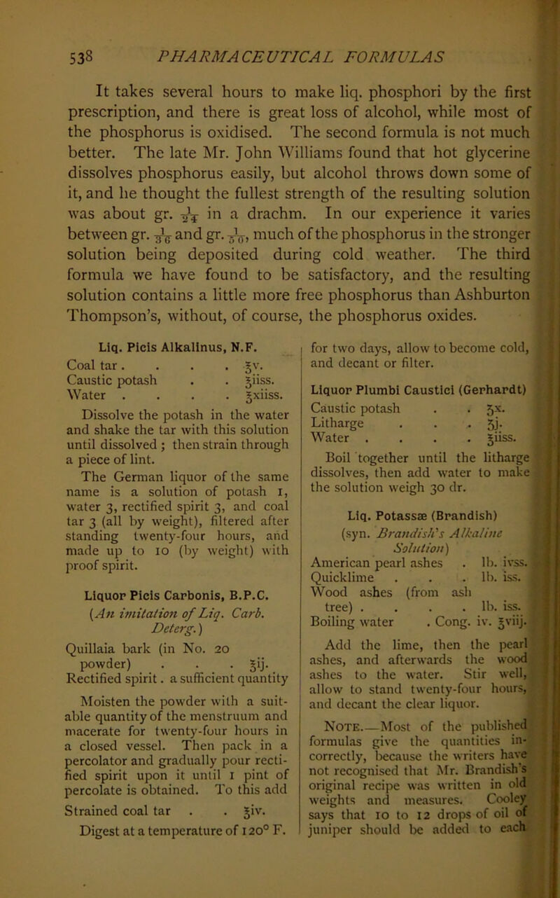 It takes several hours to make liq. phosphor! by the first prescription, and there is great loss of alcohol, while most of the phosphorus is oxidised. The second formula is not much better. The late Mr. John Williams found that hot glycerine dissolves phosphorus easily, but alcohol throws down some of it, and he thought the fullest strength of the resulting solution was about gr. ^ drachm. In our experience it varies between gr. ^ and gr. much of the phosphorus in the stronger solution being deposited during cold weather. The third formula we have found to be satisfactory, and the resulting solution contains a little more free phosphorus than Ashburton Thompson’s, without, of course, the phosphorus oxides. Liq. Picis Alkallnus, N.F. Coal tar. . . . §v. Caustic potash . . giiss. Water .... gxiiss. Dissolve the potash in the water and shake the tar with this solution until dissolved ; then strain through a piece of lint. The German liquor of the same name is a solution of potash i, water 3, rectified spirit 3, and coal tar 3 (all by weight), filtered after standing twenty-four hours, and made up to 10 (by weight) with proof spirit. Liquor Picis Carbonis, B.P.C. {An imitation of Liq. Carb. Deterg.) Quillaia bark (in No. 20 powder) . . . §ij. Rectified spirit. a sufficient quantity Moisten the powder with a suit- able quantity of the menstruum and macerate for twenty-four hours in a closed vessel. Then pack in a percolator and gradually pour recti- fied spirit upon it until i pint of percolate is obtained. To this add Strained coal tar . . §iv. Digest at a temperature of 120° F. for two days, allow to become cold, and decant or filter. Liquor Plumbi Caustic! (Gerhardt) Caustic potash . . 5.x. Litharge . . • 5j- Water .... giiss. Boil together until the litharge dissolves, then add water to make the solution weigh 30 dr. Liq. Potassse (Brandish) (syn. Brandishes Alkaline Solution) American pearl ashes . H). ivss. Quicklime . . . 11). iss. Wood ashes (from ash tree) .... lb. iss. Boiling water . Cong. iv. gviij. Add the lime, then the pearl ashes, and afterwards the wood ashes to the water. Stir well, allow to stand twenty-four hours,- and decant the clear liquor. Note Most of the published^ formulas give the quantities in- correctly, because the writers have not recognised that Mr. Brandish’s original reci])e was written in old weights and measures. Cooley says that 10 to 12 drops of oil of juniper should be adderl to e.ach