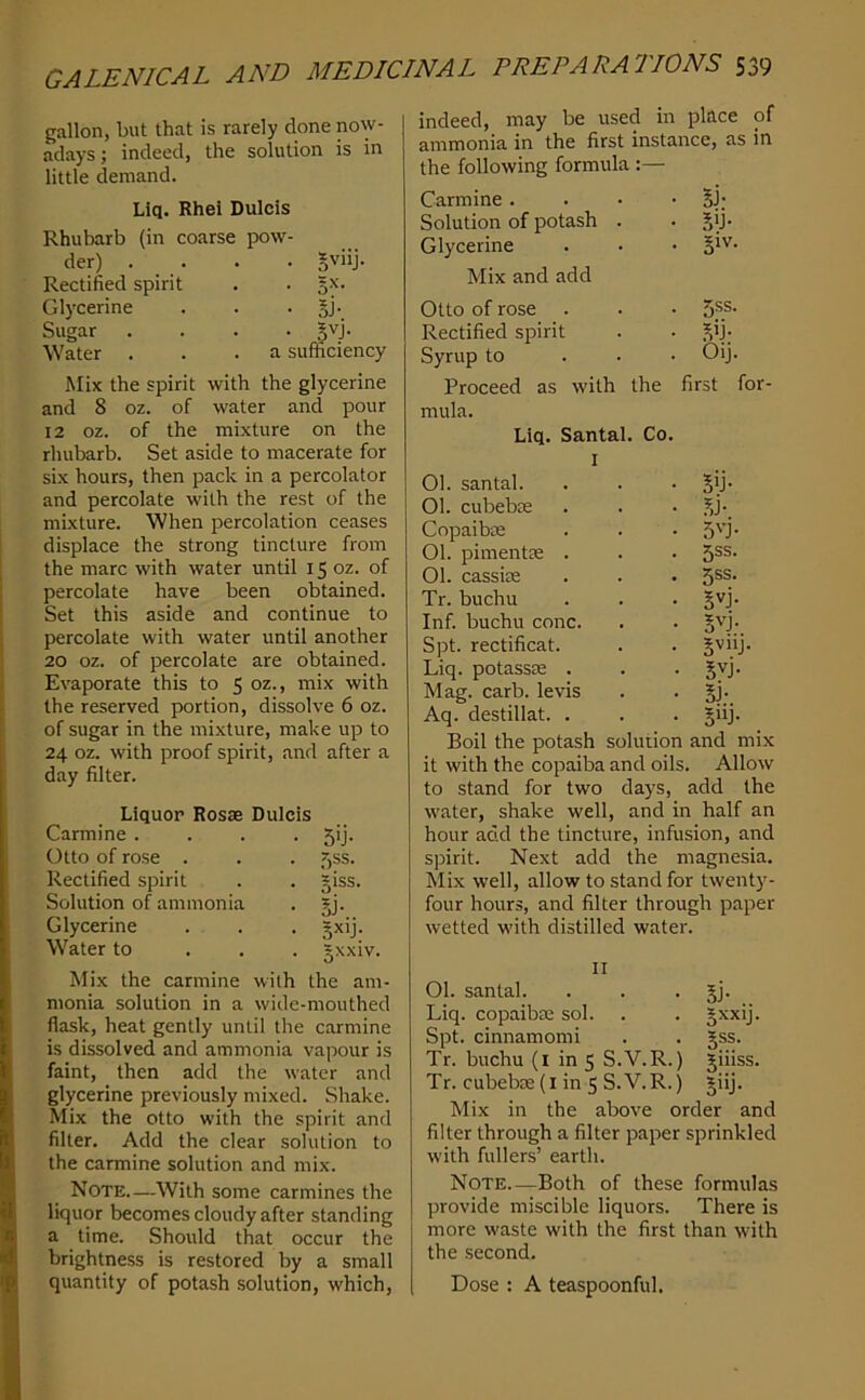 gallon, but that is rarely clone now- adays ; indeed, the solution is in little demand. Liq. Rhei Dulcis Rhubarb (in coarse pow- der) . Rectified spirit Glycerine Sugar Water . • .W'lJ- • oi- • §vj. a sufficiency Mix the spirit with the glycerine and 8 oz. of water and pour 12 oz. of the mixture on the rhubarb. Set aside to macerate for six hours, then pack in a percolator and percolate with the rest of the mixture. When percolation ceases displace the strong tincture from the marc with water until 15 oz. of percolate have been obtained. Set this aside and continue to percolate with water until another 20 oz. of percolate are obtained. Evaporate this to 5 oz., mix with the reserved portion, dissolve 6 oz. of sugar in the mixture, make up to 24 oz. with proof spirit, and after a day filter. Liquor Rosse Dulcis Carmine .... 5!]. Otto of rose . . . z,ss. Rectified spirit . . giss. Solution of ammonia . gj. Glycerine . . . gxij. Water to . . . gxxiv. Mix the carmine with the am- monia solution in a wide-mouthed flask, heat gently until the carmine is dissolved and ammonia vapour is faint, then add the water and glycerine previously mixed. Shake. Mix the otto with the spirit and filter. Add the clear solution to the carmine solution and mix. Note—With some carmines the liquor becomes cloudy after standing a time. Should that occur the brightness is restored by a small quantity of potash solution, which. indeed, may be used in place of ammonia in the first instance, as in the following formula :— Carmine. . • • 5J; Solution of potash . Glycerine giv. Mix and add Otto of rose 5SS. Rectified spirit fD- Syrup to ... Oij. Proceed as with the first for- mula. Liq. Santal. Co. 1 01. santal. 5'J- 01. cubebas ?,j- Copaibae 5'-j- 01. pimentae . 5SS. 01. cassiae 5SS. Tr. buchu 5'’j- Inf. buchu cone. Spt. rectificat. Liq. potassae . 5vj- Mag. carb. levis 5J-. Aq. destillat. . 511J- Boil the potash solution and mix it with the copaiba and oils. Allow to stand for two days, add the water, shake well, and in half an hour add the tincture, infusion, and spirit. Next add the magnesia. Mix well, allow to stand for twenty- four hours, and filter through paper wetted with distilled water. II 01. santal. . . • jj- Liq. copaibse sol. . . Jxxij. Spt. cinnamomi . . gss. Tr. buchu (i in 5 S.V.R.) giiiss. Tr. cubebse (i in 5 S.V.R.) giij. Mix in the above order and filter through a filter paper sprinkled with fullers’ earth. Note Both of these formulas provide miscible liquors. There is more waste with the first than with the second. Dose : A teaspoonful.