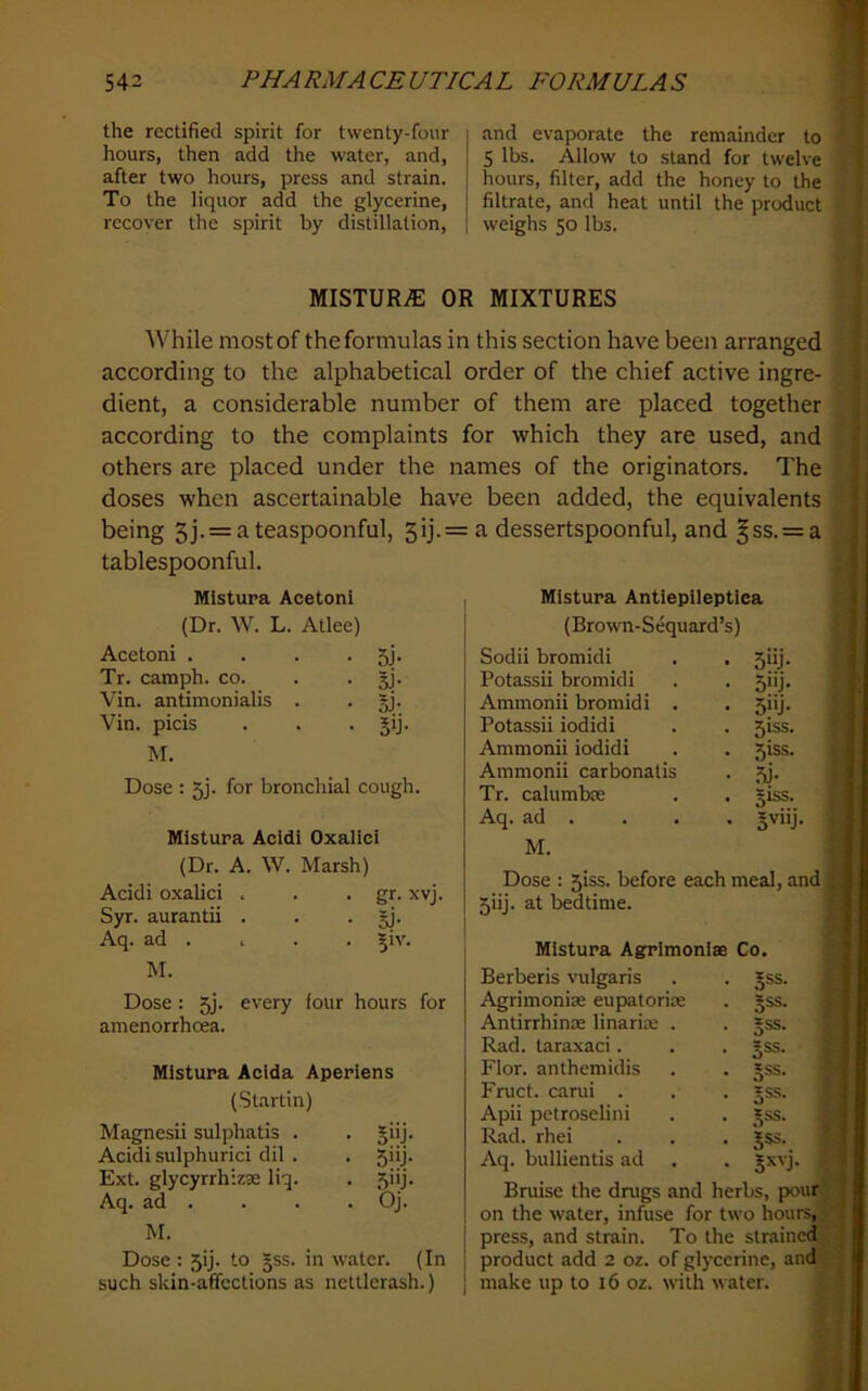 the rectified spirit for twenty-four hours, then add the water, and, after two hours, press and strain. To the liquor add the glycerine, recover the spirit by distillation. and evaporate the remainder to 5 lbs. Allow to stand for twelve hours, filter, add the honey to the filtrate, and heat until the product weighs 50 lbs. MISTURiE OR MIXTURES 'While most of the formulas in this section have been arranged according to the alphabetical order of the chief active ingre- dient, a considerable number of them are placed together according to the complaints for which they are used, and others are placed under the names of the originators. The doses when ascertainable have been added, the equivalents being 5j.= a teaspoonful, 5ij- tablespoonful. Mistupa Acetoni (Dr. W. L. Atlee) Acetoni . • 5F Tr. camph. co. • Si- Vin. antimonialis . • I)- Vin. picis • 5>j- M. Dose : 5]. for bronchial cough. Mistura Acidi Oxalici (Dr. A. W. Marsh) Acidi oxalici . . gr. xvj. Syr. aurantii . • si' Aq. ad . . |1V. M. Dose: every four hours for amenorrhcea. Mistura Acida Aperiens (Startin) Magnesii sulphatis . • Snj. Acidi sulphurici dil . • .5j- Ext. glycyrrhizae liq. Aq. ad . . Oj. M. Dose : 5ij. to §ss. in water. (In such skin-affections as neUlerash.) a dessertspoonful, and §ss. = a Mistura Antiepileptica (Brown-Sequard’s) Sodii bromidi . , 5iij. Potassii bromidi . . 5iij. Ammonii bromidi . . 5iij. Potassii iodidi . . 5iss. Ammonii iodidi . . 5iss. Ammonii carbonalis . 5j. Tr. calumbm . . §iss. Aq. ad . . . . Jviij. M. Dose : 5iss. before each meal, and 5iij. at bedtime. Mistura Agrrimoniffi Co. Berberis vulgaris . . Jss. Agrimonise eupatorim . gss. Antirrhinoe linarim . . §ss. Rad. taraxaci. . . §ss. Flor. anthemidis . . Jss. ‘ Fruct. carui . . . »ss. Apii petroselini . . _*.ss. Rad. rhei . . . Jss. Aq. bullientis ad . . Jxvj. Bruise the drugs and herbs, pour’ on the water, infuse for two hours,; press, and strain. To the strained product add 2 oz. of glycerine, and make up to 16 oz. with water. }