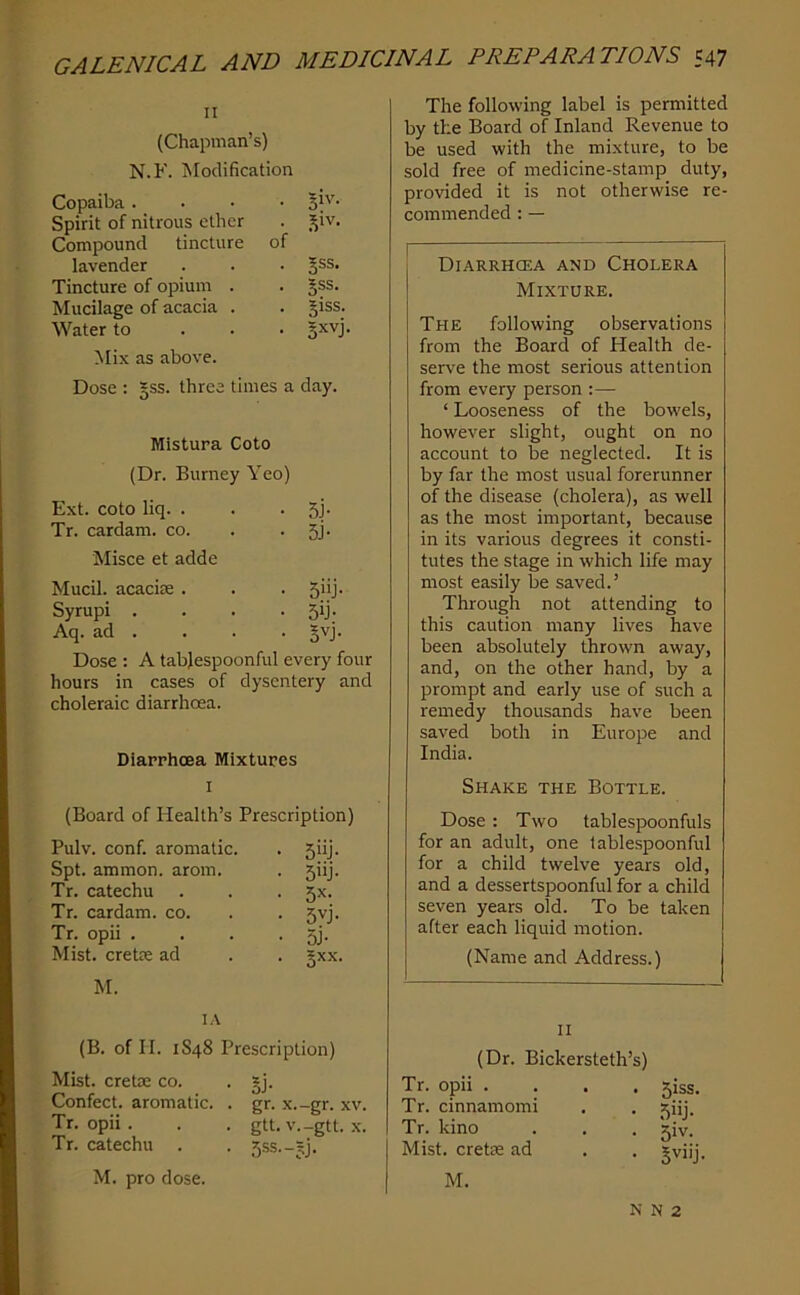 II (Chapman’s) N.F. Modification Copaiba .... 3IV. Spirit of nitrous ether . ^iv. Compound tincture of lavender . . . 5®®' Tincture of opium . . |ss. Mucilage of acacia . . Jiss. Water to . . . §xvj. Mix as above. Dose : §ss. three times a day. Mistura Goto (Dr. Burney Yeo) Ext. coto liq. . . • si- Tr. cardam. co. . . SJ- Misce et adde Mucil. acaciie . . . 5*'j* Syrupi . . . .5b- Aq. ad . . . . ^vj. Dose : A tabjespoonful every four hours in cases of dysentery and choleraic diarrhoea. Diarrhoea Mixtures I (Board of Health’s Prescription) Pulv. conf. aromatic. . 5iij. Spt. ammon. arom. . 5iij. Tr. catechu . . . 5X. Tr. cardam. co. . . 5vj. Tr. opii . . . .5). Mist, cretie ad . . gxx. M. lA (B. of II. 1S48 Prescription) Mist, cretre co. . gj. Confect, aromatic. . gr. x.-gr. xv. Tr. opii . . . gtt. v.-gtt. x. Tr. catechu . . 5ss.-?j. M. pro dose. The following label is permitted by the Board of Inland Revenue to be used with the mixture, to be sold free of medicine-stamp duty, provided it is not otherwise re- commended : — Diarrhoea and Cholera Mixture. The following observations from the Board of Health de- serve the most serious attention from every person :— ‘ Looseness of the bowels, however slight, ought on no account to be neglected. It is by far the most usual forerunner of the disease (cholera), as well as the most important, because in its various degrees it consti- tutes the stage in which life may most easily be saved.’ Through not attending to this caution many lives have been absolutely thrown away, and, on the other hand, by a prompt and early use of such a remedy thousands have been saved both in Europe and India. Shake the Bottle. Dose : Two tablespoonfuls for an adult, one tablespoonful for a child twelve years old, and a dessertspoonful for a child seven years old. To be taken after each liquid motion. (Name and Address.) II (Dr. Bickersteth’s) Tr. opii . Tr. cinnamomi Tr. kino Mist, cretae ad M. . . 5iss. • 5iij- • 51V. • SviiJ- N N 2