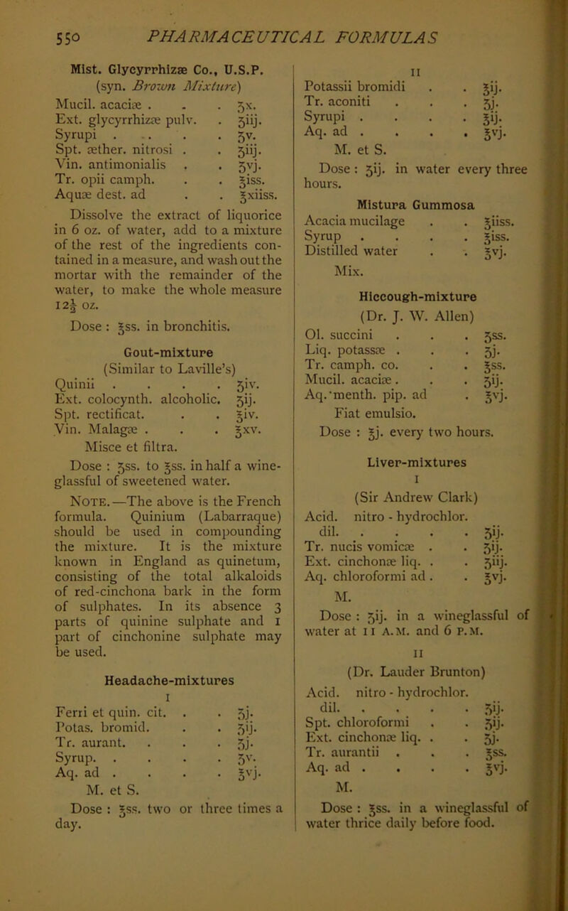 Mist. Glycyrphizse Co., U.S.P. (syn. Brorufi Mixture) Mucil. acacite . . . 5x. Ext. glycyrrhizfe pulv. . 5iij. Syrupi ... . • 5v. Spt. aether, nitro.si . . 5iij. Vin. antimonialis . . 5vj. Tr. opii camph. . . giss. Aquae dest. ad . . §xiis.s. Dissolve the extract of liquorice in 6 oz. of water, add to a mixture of the rest of the ingredients con- tained in a measure, and wash out the mortar with the remainder of the water, to make the whole measure I2§ oz. Dose : §ss. in bronchitis. Gout-mixture (Similar to Laville’s) Quinii .... 5iv. Ext. colocynth. alcoholic. 5ij. Spt. rectificat. . . giv. Vin. Malagas . . . gxv. Misce et filtra. Dose ; 5ss. to gss. in half a wine- glassful of sweetened water. Note.—The above is the French formula. Quinium (Labarraque) should be used in compounding the mixture. It is the mixture known in England as quinetum, consisting of the total alkaloids of red-cinchona bark in the form of sulphates. In its absence 3 parts of quinine sulphate and i part of cinchonine sulphate may be used. Headache-mixtures I Ferri et quin. cit. • 5i- Polas. bromid. • .T'j Tr. aurant. ■ 5j- Syrup. . • 5'- Aq. ad . • BL M. et S. Dose : ?ss. two or three times a day. II Potassii bromidi • 5>j- Tr. aconiti • 5j- Syrupi . • Jij- Aq. ad . . gvj. M. et S. Dose : ^ij. in water every three hours. Mistura Gummosa Acacia mucilage . Jiiss. Syrup . giss. Distilled water • • Svj. Mix. Hiccough-mixture (Dr. J. W. Allen) 01. succini . . . 55s. Liq. potassie . . • 5j- Tr. camph. co. . . |ss. Mucil. acaciie. . . 5!]. Aq.'menth. pip. ad . *vj. Fiat emulsio. Dose ; jj. every two hours. Liver-mixtures I (Sir Andrew Clark) Acid, nitro - hydrochlor. dil. . . . . 5ij. Tr. nucis vomicte . . 5ij. Ext. cinchome liq. . . 5iij. Aq. chloroformi ad . . gvj. M. Dose : 5ij. in a wineglassful of water at 11 A. M. and 6 p. M. II (Dr. Lauder Brunton) Acid, nitro - hydrochlor dil. . • .5'j- Spt. chloroformi • .5'j- Ext. cinchonx liq. . • 5j- Tr. aurantii • 5SS. Aq. ad . • S'T M. Dose : Jss. in a wineglassful of water thrice daily before food.