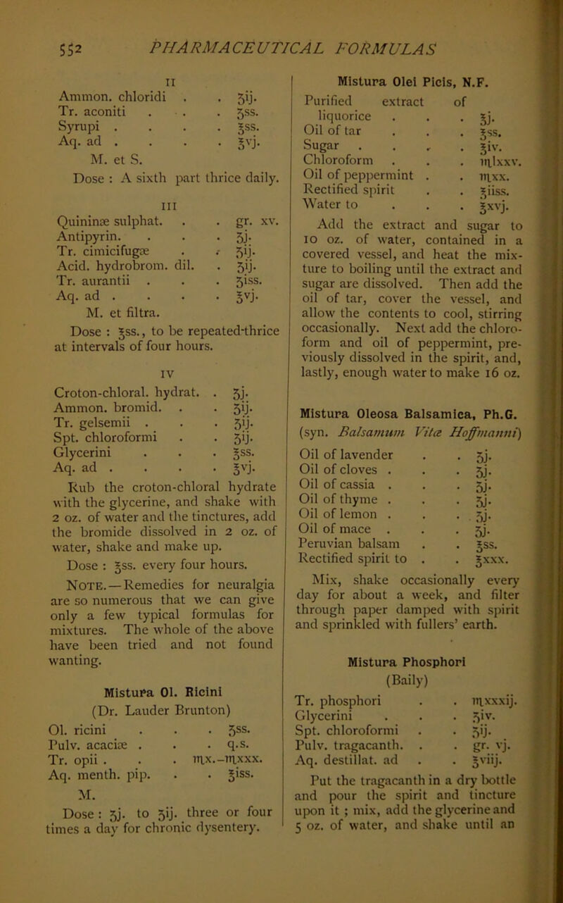 II Ammon, chloridi • 5*j- Tr. aconiti . 5SS. Syrupi . . 5SS. Aq. ad . • S'-j- M. et S. Dose : A sixth part thrice daily. III Quininre sulphat. . gr. XV, Antipyrin. • 5j- Tr. cimicifugte •- 5*j- Acid, hydrobrom. dil. • 5>j- Tr. aurantii . . 51SS. Aq. ad . M. et filtra. • jvj. Dose : Jss., to be repeated-thrice at intervals of four hours. IV Croton-chloral, hydrat. . 5j- Ammon, bromid. . 5b- Tr. gelsemii . 5ij- Spt. chloroform! 5>J- Glycerin! §ss. Aq. ad . Rub the croton-chloral hydrate with the glycerine, and shake with 2 oz. of water and the tinctures, add the bromide dissolved in 2 oz. of water, shake and make up. Dose : §ss. every four hours. Note. — Remedies for neuralgia are so numerous that we can give only a few typical formulas for mixtures. The whole of the above have been tried and not found W'anting. Mistupa 01. Rlclni (Dr. Lauder Brunton) 01. ricini Pulv. acacite . Tr. opii . Aq. menth. pip. . 5SS. . q.s. . in.x iHxxx. . Jiss. M. Dose : 5J. to 5ij. three or four times a day for chronic dysentery. Mistura Olel Picis , N.F. Purified extract of liquorice • Si- Oil of tar • S'*®- Sugar . • 5‘'’- Chloroform . irilxxv Oil of peppermint . . itixx. Rectified spirit . Siiss. Water to • 5’^vj. Add the extract and sugar to 10 oz. of water, contained in a covered vessel, and heat the mix- ture to boiling until the extract and sugar are dissolved. Then add the 011 of tar, cover the vessel, and allow the contents to cool, stirring occasionally. Next add the chloro- form and oil of peppermint, pre- viously dissolved in the spirit, and, lastly, enough water to make 16 oz. Mistura Oleosa Balsamlca, Ph.G. (syn. Bahanmm Vila Hoffmanni) Oil of lavender . . 5j. Oil of cloves . . • 5j. Oil of cassia . . • 5j. Oil of thyme . . • 5j- Oil of lemon . . • . ijj. Oil of mace . . • 3j- Peruvian balsam . . gss. Rectified spirit to . . gxxx. Mix, shake occasionally every day for about a week, and filter through paper damped with spirit and sprinkled with fullers’ earth. Mistura Phosphorl (Baily) Tr. phosphor! . nixxxij Glycerin! • .5'v- Spt. chloroform! • ,5'j- Pulv. tragacanth. . . gr. vj. Aq. destillat. ad . jvnj. Put the tragacanth in a dry bottle and pour the spirit and tincture upon it ; mix, add the glycerine and 5 oz. of water, and shake until tin