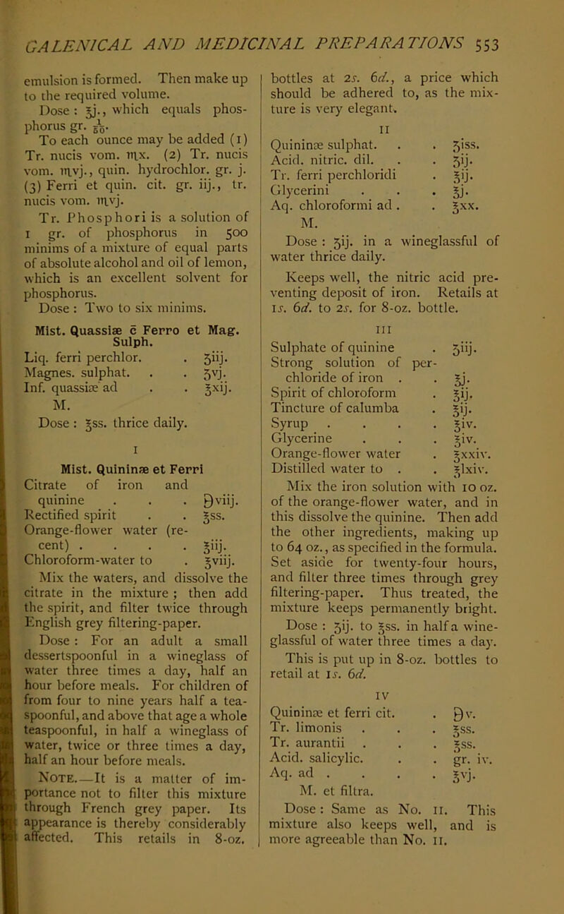 emulsion is formed. Then make up to the required volume. Dose: =j., which equals phos- phorus gr. gV To each ounce may be added (i) Tr. nucis vom. tiix. (2) Tr. nucis vom. uivj., quin, hydrochlor. gr. j. (3) Ferri et quin. cit. gr. iij., tr. nucis vom. in.vj. Tr. Phosphori is a solution of I gr. of phosphorus in 500 minims of a mixture of equal parts of absolute alcohol and oil of lemon, which is an excellent solvent for phosphorus. Dose : Two to six minims. Mist. Quassise c Ferro et Mag. Sulph. Liq. ferri perchlor. 5iij- Magnes. sulphat. 5'T Inf. quassicc'ad M. Dose : §ss. thrice daily. 1 Mist. QuininJB et Ferri Citrate of iron and quinine Bviij. Rectified spirit §ss. Orange-flower water (re- cent) .... B”j- Chloroform-water to Mix the waters, and dissolve the citrate in the mixture ; 1 then add the spirit, and filter twice through English grey filtering-paper. Dose : For an adult a small dessertspoonful in a wineglass of water three times a day, half an hour before meals. For children of from four to nine years half a tea- spoonful, and above that age a whole teaspoonful, in half a wineglass of water, twice or three times a day, half an hour before meals. Note—It is a matter of im- portance not to filter this mixture through French grey paper. Its appearance is thereby considerably affected. This retails in 8-oz, bottles at 2s. 6d., a price which should be adhered to, as the mix- ture is very elegant. 7 II Quininie sulphat. . 5iss. Acid, nitric, dil. • 5b- Tr. ferri perchloridi • Bb- Glycerini • Bj- Aq. chloroformi ad . M. Dose ; 5!]. in a wineglassful of water thrice daily. Keeps well, the nitric acid pre- venting deposit of iron. Retails at ir. 6t^. to 2s. for 8-oz. bottle. HI Sulphate of quinine . 5iij. Strong solution of per- chloride of iron . • Jj- Spirit of chloroform . gij. Tincture of calumba . §ij. Syrup .... §iv. Glycerine . . . jiv. Orange-flower water . jxxiv. Distilled water to . , ^Ixiv. Mix the iron solution with 10 oz. of the orange-flower water, and in this dissolve the quinine. Then add the other ingredients, making up to 64 oz., as specified in the formula. Set aside for twenty-four hours, and filter three times through grey filtering-paper. Thus treated, the mixture keeps permanently bright. Dose : 5ij. to §ss. in half a wine- glassful of water three times a day. This is put up in 8-oz. bottles to retail at ir. 6d. IV Quininie et ferri cit. . 9'- Tr. limonis . . . *ss. Tr. aurantii . . . *ss. Acid, salicylic. . . gr. iv. Aq. ad . . . . jvj. M. et filtra. Dose: Same as No. ii. This mixture also keeps well, and is I more agreeable than No. ii.