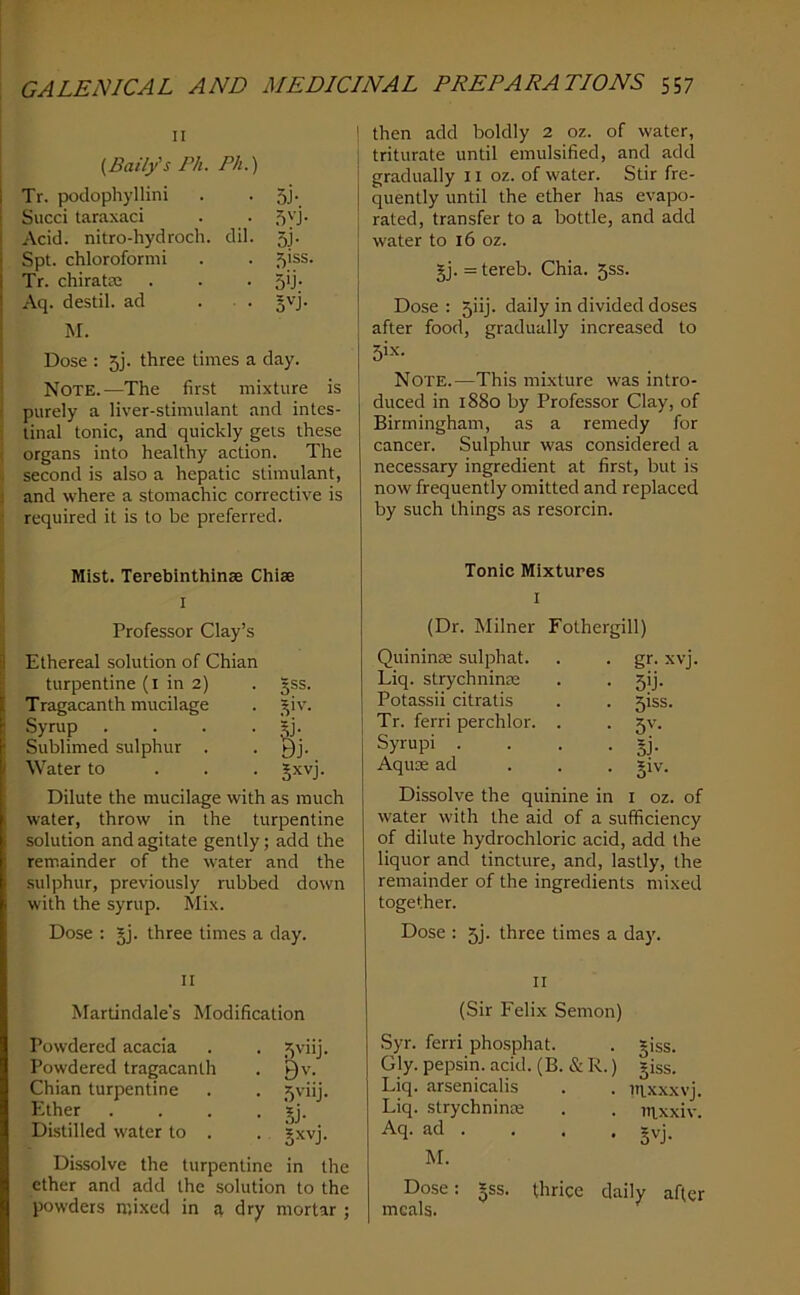 II [Baity's Ph. Ph.) Tr. poclophyllini • 5J-. Sued taraxaci . . 5yj- Acid, nitro-hydroch. dil. 5J. Spt. chloroformi . . 51SS. Tr. chiratiE . . . S'j; Aq. destil. ad . . Jvj. M. Dose : 5j. three times a day. i Note.—The first mixture is I purely a liver-stimulant and intes- ■ tinal tonic, and quickly gels these ( organs into healthy action. The <, second is also a hepatic stimulant, j and where a stomachic corrective is • required it is to be preferred. j Mist. Terebinthinse Chlae I Professor Clay’s Ethereal solution of Chian turpentine (i in 2) • 3SS- Tragacanth mucilage Syrup Sublimed sulphur . Water to • Jxvj Dilute the mucilage with as much water, throw in the turpentine solution and agitate gently; add the remainder of the water and the sulphur, previously rubbed doivn with the syrup. Mix. Dose ; §j. three times a day. II Martindale's Modification Powdered acacia Powdered tragacanth Chian turpentine Ether Distilled water to . Dissolve the turpentine in the ether and add the solution to the powders mixed in q dry mortar ; I then add boldly 2 oz. of water, ; triturate until emulsified, and add i gradually II oz. of water. Stir fre- I quently until the ether has evapo- rated, transfer to a bottle, and add ! water to 16 oz. 5j. = tereb. Chia. 5ss. Dose: 5iij. daily in divided doses after food, gradually increased to 5ix. Note.—This mixture was intro- duced in 1880 by Professor Clay, of Birmingham, as a remedy for cancer. Sulphur was considered a necessary ingredient at first, but is now frequently omitted and replaced by such things as resorcin. Tonic Mixtures I (Dr. Milner Fothergill) Quininm sulphat. . . gr. xvj. Liq. strychninie . . 5!]. Potassii citratis . . 5iss. Tr. ferri perchlor. . . 5V. Syrupi . . . . §j. Aquae ad . . . ?iv. Dissolve the quinine in i oz. of water with the aid of a sufficiency of dilute hydrochloric acid, add the liquor and tincture, and, lastly, the remainder of the ingredients mixed together. Dose : 5j. three times a day. II (Sir Felix Semon) Syr. ferri phosphat. . *iss. Gly. pepsin, acid. (B. & R.) giss. Liq. arsenicalis . . iqxxxvj. Liq. strychnime . . mxxiv. Aq. ad . . . . gyj. M. Dose: ^ss. thrice daily after meals. • .fiviij. • 9v. . 5viij. • 5j- • Sxvj.