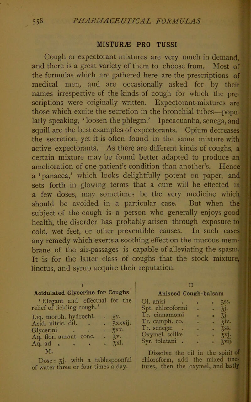 1 558 PHARMACEUTICAL FORMULAS MISTUR.® PRO TUSSI Cough or expectorant mixtures are very much in demand, and there is a great variety of them to choose from. Most of the formulas which are gathered here are the prescriptions of medical men, and are occasionally asked for by their names irrespective of the kinds of cough for which the pre- scriptions were originally written. Expectorant-mixtures are those which excite the secretion in the bronchial tubes—popu- larly speaking, ‘ loosen the phlegm.’ Ipecacuanha, senega, and squill are the best examples of expectorants. Opium decreases: the secretion, yet it is often found in the same mixture with active expectorants. As there are different kinds of coughs, a | certain mixture may be found better adapted to produce an 4 amelioration of one patient’s condition than another’s. Hence i a ‘panacea,’ which looks delightfully potent on paper, and } sets forth in glowing terms that a cure will be effected in ‘ a few doses, may sometimes be the very medicine which ? should be avoided in a particular case. But when the ; subject of the cough is a person who generally enjoys good health, the disorder has probably arisen through exposure to : cold, wet feet, or other preventible causes. In such cases) ' any remedy which exerts a soothing effect on the mucous mem- i brane of the air-passages is capable of alleviating the spasm. ; It is for the latter class of coughs that the stock mixture,^ , linctus, and syrup acquire their reputation. I Acidulated Glycerine for Coughs ‘Elegant and effectual for the relief of tickling cough.’ Liq. morph, hydrochl. . §v. Acid, nitric, dil. . . Glycerini . . • §xx. Aq. flor. aurant. cone. . jv. Aq. ad . . . • gxl. M. Dose: 5j. with a tablespoonful of water three or four times a day. II Aniseed Cough-balsam 01. anisi • 5SS- Spt. chloroform! • si- Tr. cinnamomi • oJ- Tr. camph. co. • 5'v. Tr. senegas • 5SS. Oxymel. scillae • Syr. tolutani . • S'-ij Dissolve the oil in the spirit of chloroform, add the mixed tinc- tures, then the oxymel, and lastly