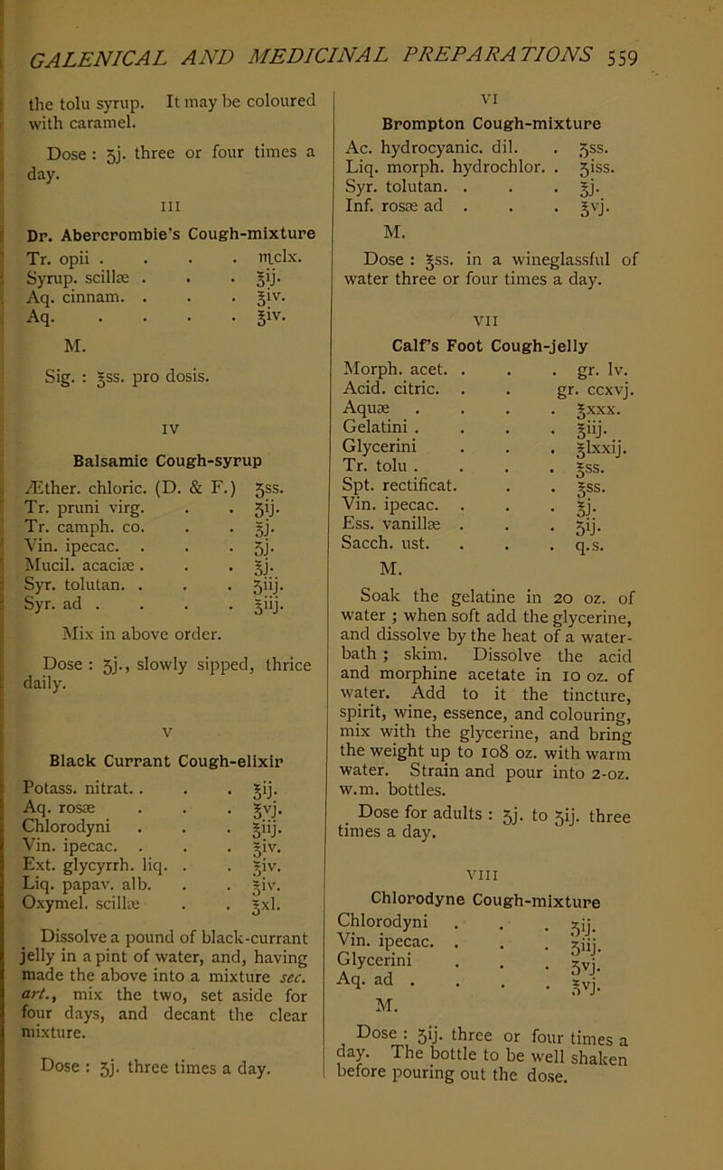 1 the toll! syrup. It may be coloured r with caramel. ; Dose: 5j. three or four times a i day. Ill i Dr. Abercrombie’s Cough-mixture ! Tr. opii . ! Syrup, scillte s Aq. cinnam. { Aq. . ITlclx. • Sij- • 51V- • 51V. VI Brompton Cough-mixture Ac. hydrocyanic, dil. . 5ss. Liq. morph, hydrochlor. . 5iss. Syr. tolutan. . . • jj- Inf. rosre ad . . . gvj. M. Dose ; gss. in a wineglassful of water three or four times a day. VII M. Sig. : 5SS. pro dosis. IV : Balsamic Cough-syrup s Alther. chloric. (D. & F.) ’ Tr. pruni virg. . • 5'j- i Tr. camph. co. . . gj. ( Vin. ipecac. . . • 5j- ! Mucil. acaciie. . • SJ- 3 Syr. tolutan. . . . 5iij. Syr. ad . . . . giij. Mix in above order. Dose : 5]., slowly sipped, thrice daily. V Black Currant Cough-elixir Potass, nitrat.. . -59- Aq. ros£E . . . gvj. Chlorodyni . . . giij. Vin. ipecac. . . . giv. Ext. glycyrrh. liq. . . giv. Liq. papav. alb. . . giv. Oxymel. scilke . . gxl. Dissolve a pound of black-currant jelly in a pint of water, and, having made the above into a mixture sec. art., mix the two, set aside for four days, and decant the clear mixture. Dose : 5j. three times a day. Calf’s Foot Cough-jelly Morph, acet. Acid, citric. Aquie Gelatini . Glycerini Tr. toll! . Spt. rectificat. Vin. ipecac. Ess. vanillie Sacch. ust. . gr. Iv. gr. ccxvj. . gxxx. . giij. • §Lxxij. • 5SS- • gss. • si- • 59- . q.s. M. Soak the gelatine in 20 oz. of water ; when soft add the glycerine, and dissolve by the heat of a water- bath ; skim. Dissolve the acid and morphine acetate in 10 oz. of water. Add to it the tincture, spirit, wine, essence, and colouring, mix with the glycerine, and bring the weight up to 108 oz. with warm water. Strain and pour into 2-oz. w.m. bottles. Dose for adults : 5j. to 5!]. three times a day. Chlorodyne Chlorodyni Vin. ipecac. . Glycerini Aq. ad . VIII Cough-mixture • 5ij- . 5vj. • .5vj- M. Dose : 51J. three or four times a day. The bottle to be well shaken before pouring out the dose.