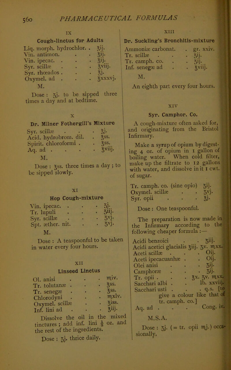 I 560 PHARMACEUTICAL FORMULAS IX xin Cough-linctus for Adults Liq. morph, hydrochlor. . )^ij. Vin. antimon. . • olh Vin. ipecac. . . • jij; Syr. scillce . . . Sy“J‘ Syr. rhoeados . . . jj. Oxymel. ad . . . Jxxxvj. M. Dose ; 5j. to be sipped three times a day and at bedtime. Dr. Suckling’s Bronchitis-mixture Ammonise carbonat. . gr. xxiv. Tr. scillte . . . 5ij. Tr. camph. co. . . 5!]. , Inf. senegse ad . . Jviij. I M. An eighth part every four hours. Linseed Linctus 01. anisi Tr. tolutanse . Tr. senega2 Chlorodyni Oxymel. scillre Inf. lini ad Dissolve the oil tinctures ; add inf. the rest of the ingredients. Dose : 5j. thrice daily. Dr. Milner Fothergill’s Mixture Syr. scilkn . • • SJ- Acid, hydrobrom. dil. . ^ss. Spirit, chloroformi . . §ss. Aq. ad . . . • gviij. M. Dose ; §ss. three times a day ; to be sipped slowly. XI Hop Cough-mixture Vin. ipecac. . . • 5J;. Tr. lupuli . . • 5“j' Syr. scillse . • • 5''j‘ Spt. rether. nit. . • 5''j‘ M. Dose : A teaspoonful to be taken in water every four hours. XII in.iv. jss. Jss. ntxlv. 5iss. 5“j- the mixed m lini ^ oz. and XIV Syr. Camphor. Co. A cough-mixture often asked for, and originating from the Bristol Infirmary. Make a syrup of opium by digest- ing 4 oz. of opium in i gallon of boiling water. When cold filter, make up the filtrate to 12 gallons with water, and dissolve in it I cwt. of sugar. Tr. camph. co. (sine opio) 5ij. Oxymel. scilke . . 5yj- Syr. opii . . • 51- Dose: One teaspoonful. The preparation is now made ini the Infirmary according to the) following cheaper formula :— Acidl benzoici . . Shj- Acidi acetici glacialis ^iij. 5v. in.xx.j Aceti scillx . . • Oij. Aceti ipecacuanha . . Oij. Olei anisi . • • 5b- Camphorse . . . 5ij- Tr. opii . . • 5’^' ?)V- Sacchari albi . . lb- xxviij^ Sacchari usti . . • q-s. [to give a colour like that of tr. camph. co.] Aq. ad . . . Cong. iv. M.S.A. Dose : oj. (= tr. opii mj.) occa- sionally,