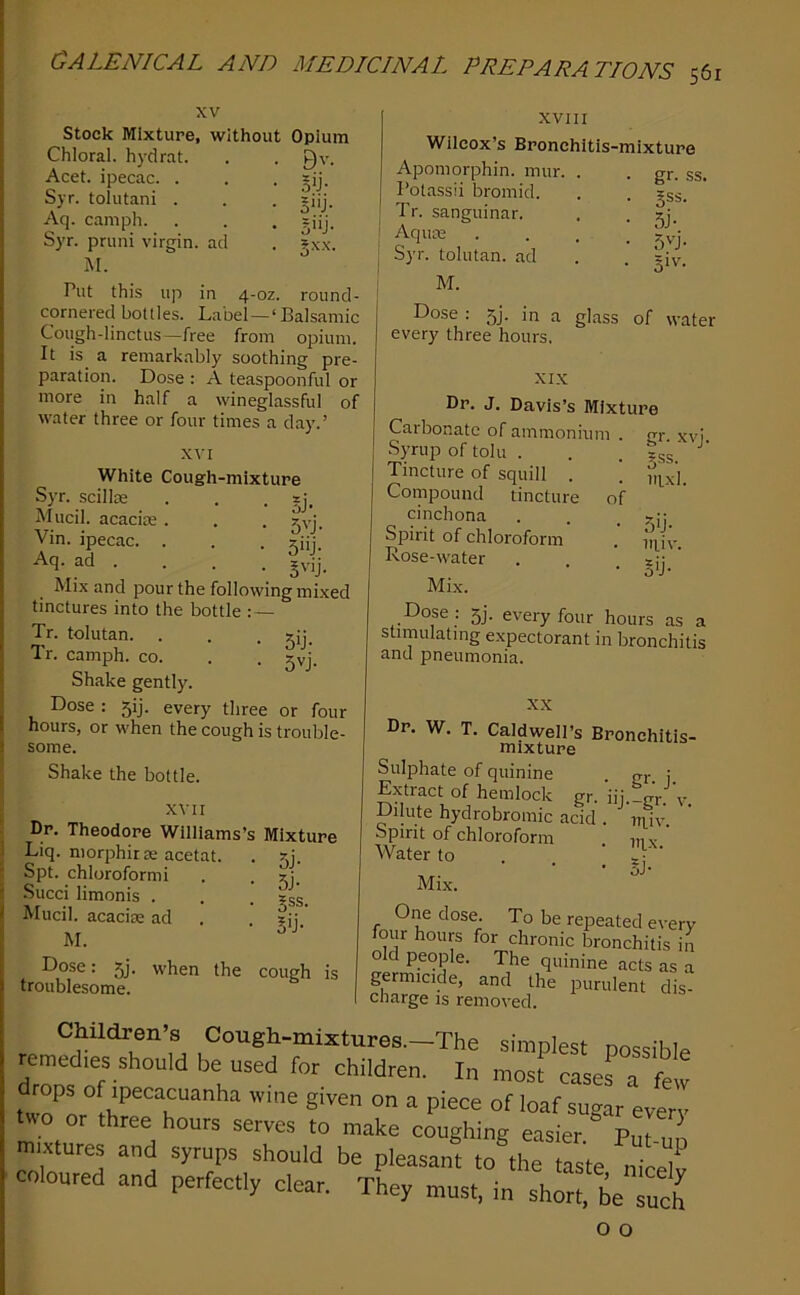 XV stock Mixture, without Opium ad Bv. Sij- S'ij- 5'ij- 5.XX. in 4-0Z. round- Chloral, hydrat Acet. ipecac. . Syr. tolutani . Aq. camph. Syr. pruni virgin M. Put this up cornered bottles. Label —‘Balsamic Cough-linctus—free from opium It is a remarkably soothing pre paration. Dose : A teaspoonful or more in half a wineglassful of water three or four times a day.’ XVI White Cough-mixture Syr. scillse . . • §j. Mucil. acacite . . . jyj. Vin. ipecac. . . . ziij. Aq. ad . . . . Mix and pour the following mixed tinctures into the bottle :— Tr. tolutan. . . • Sij. Tr. camph. co. . . gyj. Shake gently. Dose : 5!]. every three or four hours, or when the cough is trouble- some. Shake the bottle. XVII Dr. Theodore Williams’s Mixture Liq. morphirse acetat. . 5j. Spt. chloroform! . . gj. Succi limonis . . . ?ss. Mucil. acacijE ad . ?ij M. ■ Dose: 5j. when the troublesome. cough is XVIII Wilcox’s Bronchitis-mixture Apomorphin. mur. . . gr. ss. Potassii bromid. . . gss. Tr. sanguinar. . . 2j_ i • • • • 54 j Syr. tolutan. ad . . giy. j M. Dose : 5]. in a glass of water every three hours. XIX Dr. J. Davis’s Mixture Carbonate of ammonium . Syrup of toll! . Tincture of squill . Compound tincture of cinchona Spirit of chloroform Rose-water Mix. Dose ; 5j. every four hours as a stimulating expectorant in bronchitis and pneumonia. gr. xvj. §ss. itixl. 5ij- iiliv. §ij- XX Dr. W. T. Caldwell’s Bronchitis- mixture Sulphate of quinine gr j Extract of hemlock gr. iij.-gr. v. Dilute hydrobromic acid . nnv. Spirit of chloroform mx Water to . . ; 3 Mix. One dose. To be repeated every four hours for chronic bronchitis in old people. The quinine acts as a germicide, and the purulent dis- charge IS removed. Children s Cough-mixtures.-The simplest possible remedies should be used for children. In most cases a few drops of ipecacuanha wine given on a piece of loaf sugar every two or three hours serves to make coughing easier ^ Put un mixtures and syrups should be pleasant to the taste Jr7 coloured and perfectly clear. They must, in short. beTueh o o