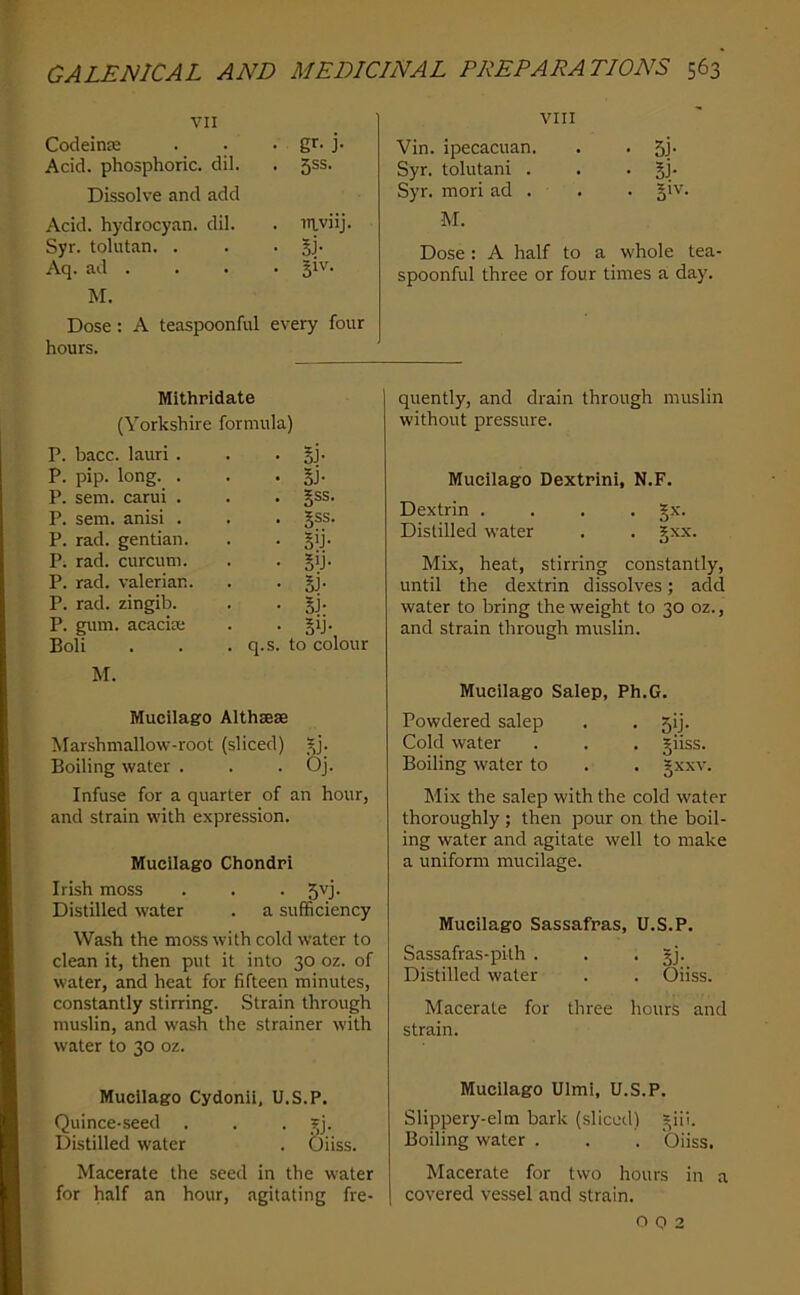 VII Codeinie • gr- J- Acid, phosphoric, dil. • 5SS- Dissolve and add Acid, hydrocyan. dil. . mviij. Syr. tolutan. . • Aq. ad . . 31V. M. Dose: A teaspoonful every four hours. VIII Vin. ipecacuan. . . 5j. Syr. tolutani . . . gj. Syr. mori ad . . . §iv. M. Dose: A half to a whole tea- spoonful three or four times a day. Mlthridate (Yorkshire formula) P. bacc. lauri . • Bj- P. pip. long. . - . Si- P. sem. carui . . §ss. P. sem. anisi . . gss. P. rad. gentian. • Sij- P. rad. curcum. • B>j- P. rad. valerian. • Bi- P. rad. zingib. • Bi- P. gum. acacia; • BU-, Boli . q.s. to col M. Mucilago Althsese Marshmallow-root (sliced) rj. Boiling water . . . Oj. Infuse for a quarter of an hour, and strain with expression. Mucilago Chondri Irish moss . . • Distilled water . a sufficiency Wash the moss with cold water to clean it, then put it into 30 oz. of water, and heat for fifteen minutes, constantly stirring. Strain through muslin, and wash the strainer with water to 30 oz. Mucilago Cydonii, U.S.P. Quince-seed . . • Si- Distilled water . Oiiss. Macerate the seed in the water for half an hour, agitating fre- quently, and drain through muslin without pressure. Mucilago Dextrini, N.F. Dextrin .... §x. Distilled water . . §xx. Mix, heat, stirring constantly, until the dextrin dissolves; add water to bring the weight to 30 oz., and strain through muslin. Mucilago Salep, Ph.G. Powdered salep . . 5!). Cold water . . . giiss. Boiling water to . . gxxv. Mix the salep with the cold water thoroughly ; then pour on the boil- ing water and agitate well to make a uniform mucilage. Mucilago Sassafras, U.S.P. Sassafras-pith . . • Sj- Distilled water . . Oiiss. Macerate for three hours and strain. Mucilago Ulmi, U.S.P. Slippery-elm bark (.sliced) ^iil. Boiling water . . . Oiiss. Macerate for two hours in a covered vessel and strain. o Q 2