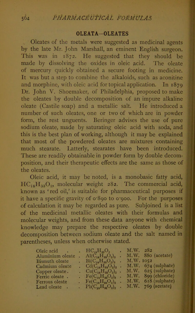 OLEATA-OLEATES Oleates of the metals were suggested as medicinal agents by the late Mr. John Marshall, an eminent English surgeon. This was in 1872. He suggested that they should be made by dissolving the oxides in oleic acid. The oleate of mercury quickly obtained a secure footing in medicine. It was but a step to combine the alkaloids, such as aconitine and morphine, with oleic acid for topical application. In 1879 Dr. John V. Shoemaker, of Philadelphia, proposed to make the oleates by double decomposition of an impure alkaline oleate (Castile soap) and a metallic salt. He introduced a number of such oleates, one or two of which are in powder form, the rest unguents. Beringer advises the use of pure sodium oleate, made by saturating oleic acid with soda, and this is the best plan of working, although it may be explained that most of the powdered oleates are mixtures containing much stearate. Latterly, stearates have been introduced. These are readily obtainable in powder form by double decom- position, and their therapeutic effects are the same as those of the oleates. Oleic acid, it may be noted, is a monobasic fatty acid, HCisHagO.,, molecular weight 282. The commercial acid, known as ‘ red oil,’ is suitable for pharmaceutical purposes if it have a specific gravity of o‘89o to o’9oo. For the purposes of calculation it may be regarded as pure. Subjoined is a list of the medicinal metallic oleates with their formulas and molecular weights, and from these data anyone with chemical knowledge may prepare the respective oleates by double decomposition between sodium oleate and the salt named in parentheses, unless when otherwise stated. Oleic acid Aluminium oleate . Bismuth oleate Cadmium oleate Copper oleate. Ferric oleate . Ferrous oleate Lead oleate . HCisfbjO.^ AliCjgHjjO^ls . BilCigHjgO.^jg . CdlCigHjjOglj . Cu{C|gH3g02)2 • Fe(C]gH3g02)2 • Pb(C,gH3g02)2 . M.W. 282 M. W. 880 (acetate) M.W. 1052 M.W. 674 (sulphate) M.W. 625 (sulphate) M.W. 899 (chloride) M.W. 618 (sulphate) M.W. 769 (acetate) f »