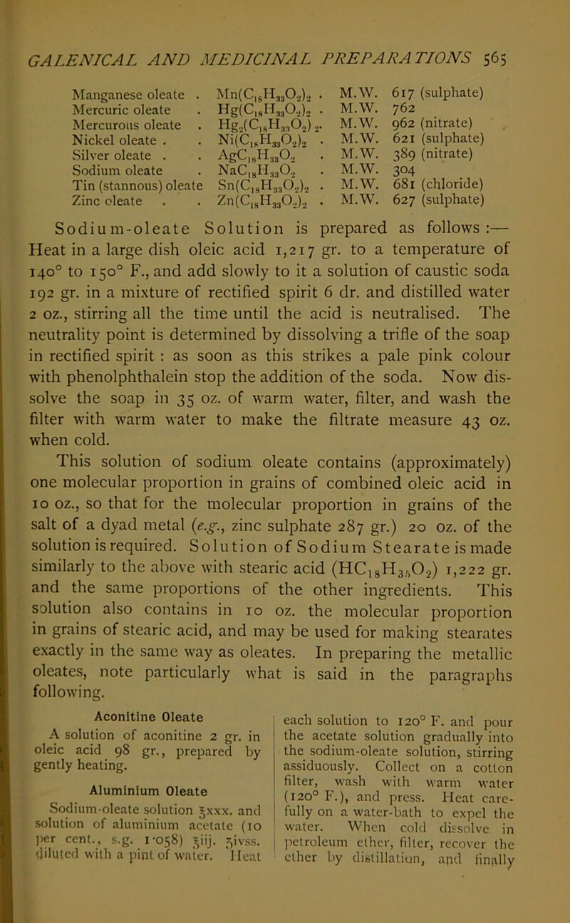 Manganese oleate . Mn(C,6Hj302)2 . M.W. 617 (sulphate) Mercuric oleate . HgiCjsHjjOa), . M.W. 762 Mercurous oleate . Hg.2(C|RH.„62) j. M.W. 962 (nitrate) Nickel oleate . . Ni(C,sH33b2)j . M.W. 621 (sulphate) Silver oleate . . AgCisHajO^ . M.W. 389 (nitrate) Sodium oleate . NaC,gH3302 . M.W. 304 Tin (stannous) oleate Sn(C,shi330.,)2 . M.W. 681 (chloride) Zinc oleate . . Zn(C,311330.2)2 . M.W. 627 (sulphate) Sodium-oleate Solution is prepared as follows:— Heat in a large dish oleic acid 1,217 gr. to a temperature of 140° to 150° F., and add slowly to it a solution of caustic soda 192 gr. in a mixture of rectified spirit 6 dr. and distilled water 2 oz., stirring all the time until the acid is neutralised. The neutrality point is determined by dissolving a trifle of the soap in rectified spirit : as soon as this strikes a pale pink colour with phenolphthalein stop the addition of the soda. Now dis- solve the soap in 35 oz. of warm water, filter, and wash the filter with warm water to make the filtrate measure 43 oz. when cold. This solution of sodium oleate contains (approximately) one molecular proportion in grains of combined oleic acid in 10 oz., so that for the molecular proportion in grains of the salt of a dyad metal {e.g., zinc sulphate 287 gr.) 20 oz. of the solution is required. Solution of Sodium Stearate is made similarly to the above with stearic acid (HCigHa.^Oj) 1,222 gr. and the same proportions of the other ingredients. This solution also contains in 10 oz. the molecular proportion in grains of stearic acid, and may be used for making stearates e.xactly in the same way as oleates. In preparing the metallic oleates, note particularly what is said in the paragraphs following. Aconitine Oieate A solution of aconitine 2 gr. in oleic acid 98 gr., prepared by gently heating. Aluminium Oleate Sodium-oleate solution Jxxx. and solution of aluminium acetate (10 per cent., s.g. 1-058) _^iij. ?,ivss. diluted with a pint of water. Heat each solution to 120° F. and pour the acetate solution gradually into the sodium-oleate solution, stirring assiduously. Collect on a cotton filter, wa.sh with warm water (120° F.), and press. Heat care- fully on a water-bath to expel the water. When cold dissolve in petroleum ether, filter, recover the ether by distillation, apd finally