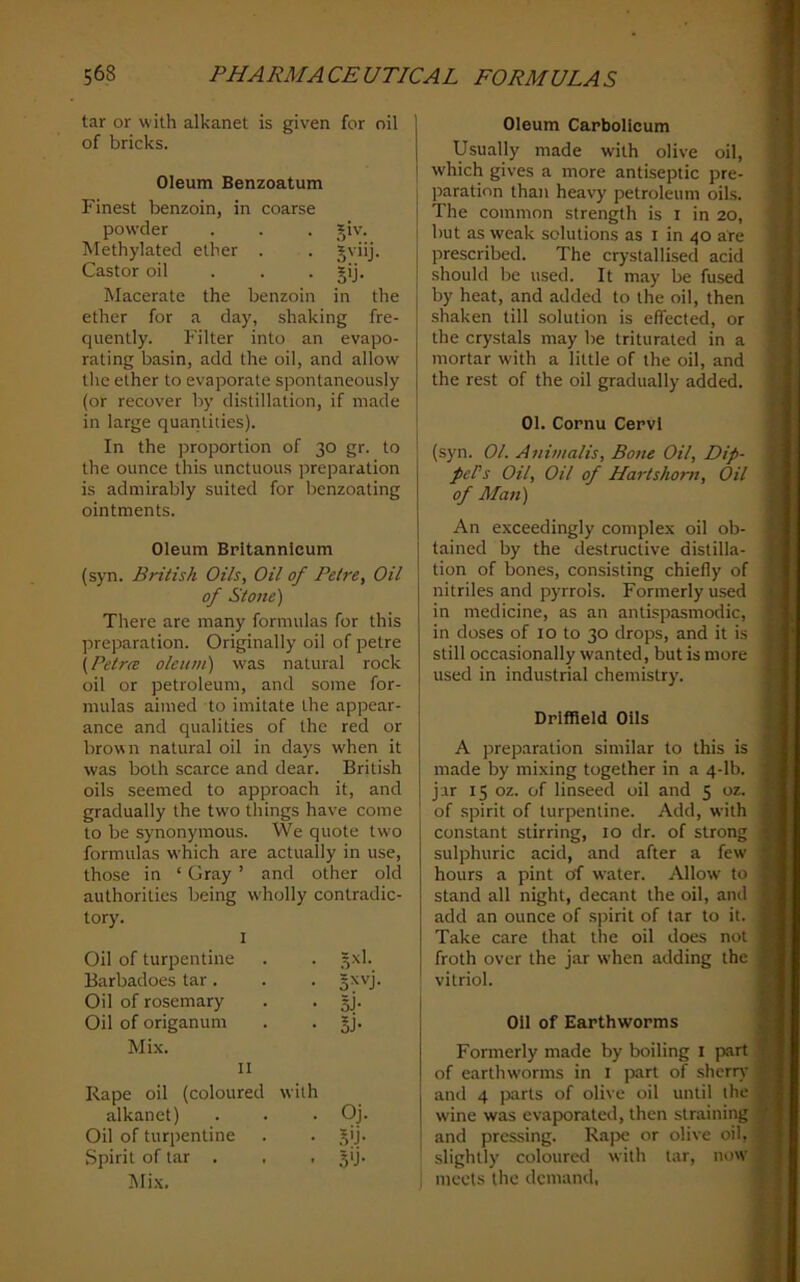 tar or with alkanet is given for oil of bricks. Oleum Benzoatum Finest benzoin, in coarse powder . . . J^iv. Methylated ether . . Jviij. Castor oil . . . gij. Macerate the benzoin in the ether for a day, shaking fre- quently. Filter into an evapo- rating basin, add the oil, and allow the ether to evaporate spontaneously (or recover by distillation, if made in large quantities). In the proportion of 30 gr. to the ounce this unctuous jDreparation is admirably suited for benzoating ointments. Oleum Britannlcum (syn. British Oils, Oil of Petre, Oil of Stone) There are many formulas for this preparation. Originally oil of petre \Petrm oleum) was natural rock oil or petroleum, and some for- mulas aimed to imitate the appear- ance and qualities of the red or brown natural oil in days when it was both scarce and dear. British oils seemed to approach it, and gradually the two things have come to be synonymous. We quote two formulas which are actually in use, those in ‘ Gray ’ and other old authorities being wholly contradic- tory. 1 Oil of turpentine . . 5x1. Barbadoes tar. . . §xvj. Oil of rosemary . . 5). Oil of origanum . . §j. Mix. II Rape oil (coloured with alkanet) . . . Oj. Oil of turpentine . . .^ij. Spirit of tar . , , jij. Mi.\, Oleum Carbolicum Usually made with olive oil, w'hich gives a more antiseptic pre- paration than heavy petroleum oils. The common strength is i in 20, but as weak solutions as i in 40 are prescribed. The crystallised acid should be used. It may be fused by heat, and added to the oil, then shaken till solution is effected, or the crystals may be triturated in a mortar with a little of the oil, and the rest of the oil gradually added. 01. Cornu Cervl (s)'n. 01. Animalis, Botte Oil, Dip- pePs Oil, Oil of Hartshorn, Oil of Alan) An exceedingly complex oil ob- tained by the destructive distilla- tion of bones, consisting chiefly of nitriles and pyrrols. Formerly used in medicine, as an aniispasmodic, in doses of 10 to 30 drops, and it is still occasionally wanted, but is more used in industrial chemistry. Driffield Oils A preparation similar to this is made by mixing together in a 4-lb. jar 15 oz. of linseed oil and 5 oz. of spirit of turpentine. Add, with constant stirring, 10 dr. of strong sulphuric acid, and after a few hours a pint of water. Allow to stand all night, decant the oil, and add an ounce of .spirit of tar to it. Take care that the oil does not froth over the jar when adding the vitriol. Oil of Earthworms Formerly made by boiling i part of earthworms in i part of sherry and 4 parts of olive oil until the wine was evaporated, then straining and pressing. Rape or olive oil, slightly coloured with tar, now meets the demand,