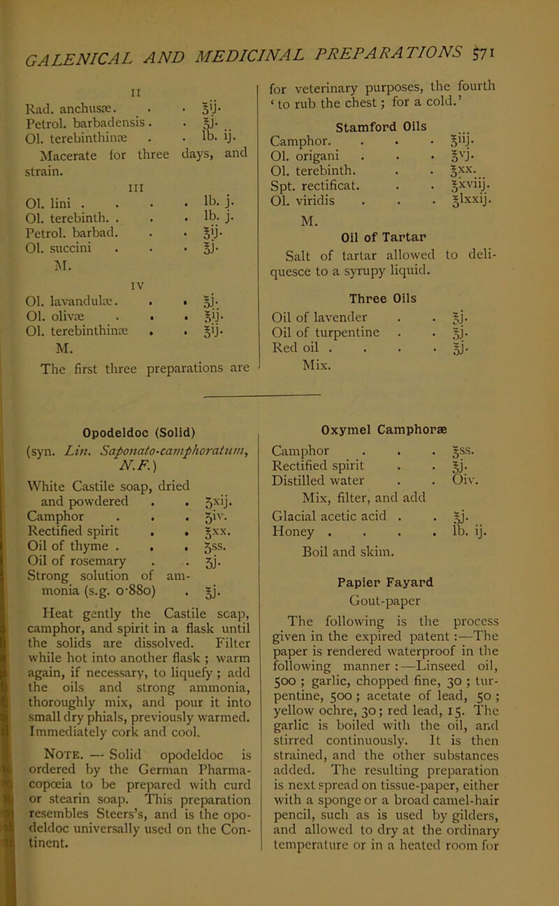 II Rad. anchusie. . . 5>j. Petrol, barbadensis. . §j- 01. lerebinthinse . . lb- ij- Macerate lor three days, and strain. III 01. lini . . . . lb. j. 01. terebinth. . . • lb. j. Petrol, barbad. . • Bli' 01. succini . . • §!• i\r. IV 01. lavandulce. . . sJ- 01. olivae . • . ,^ij- 01. terebinthince . • M. The first three preparations are for veterinary purposes, the fourth ‘ to rub the chest; for a cold.’ Stamford Oils Camphor. §”J- 01. origani §'-J- 01. terebinth. gxx. Spt. rectificat. Jxvnj. 01. viridis slxxij. M. Oil of Tartar Salt of tartar allowed to deli quesce to a syrupy liquid. Three Oils Oil of lavender Si- Oil of turpentine si- Red oil . Si- Mix. I Opodeldoc (Solid) (syn. Lin. Saponato-camphoratum N.F.) White Castile soap, dried and powdered 5^'j- Camphor 51''- Rectified spirit . . gxx. Oil of thyme . . . 5ss. Oil of rosemary Strong solution of am- 5j- monia (s.g. 0'88o) 5i- Heat gently the Castile scap, camphor, and spirit in a flask until the solids are dissolved. Filter while hot into another flask ; warm again, if necessary, to liquefy ; add the oils and strong ammonia, thoroughly mix, and pour it into .small dry phials, previously warmed. Immediately cork and cool. Note. — Solid opodeldoc is ordered by the German Pharma- copoeia to be prepared with curd or stearin soap. This preparation resembles Steers’s, and is the opo- deldoc universally used on the Con- tinent. Oxymel Camphorse Camphor . . . 5SS. Rectified spirit . . jj. Distilled water . . Oiv. Mix, filter, and add Glacial acetic acid . • .^j- Honey . . . .lb. ij. Boil and skim. Papier Fayard Gout-paper The following is the process given in the expired patent:—The paper is rendered waterproof in the following manner :—Linseed oil, 500 ; garlic, chopped fine, 30 ; tur- pentine, 500; acetate of lead, 50 ; yellow ochre, 30; red lead, 15. The g.arlic is boiled with the oil, and stirred continuously. It is then strained, and the other substances added. The resulting preparation is next .spread on tissue-paper, either with a sponge or a broad camel-hair pencil, such as is used by gilders, and allowed to dry at the ordinary temperature or in a heated room for