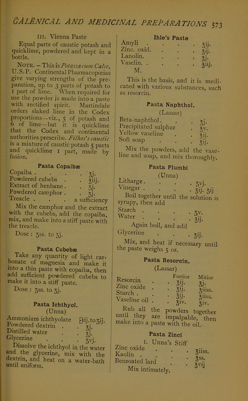 III. Vienna Paste Equal parts of caustic potash and quicklime, powdered and kept in a bottle. Note. — This is Potassa cum Cake, U. S. P. Continental Pharmacopoeias give varying strengths of the pre- paration, up to 3 parts of potash to I part of lime. When required for use the povvder is made into a paste with rectiSed siairit. Manindale orders slaked lime in the Codex proportions—viz., 5 of potash and 6 of lime—but it is quicklime that the Codex and continental authorities prescribe. Filhos's caustic is a mixture of caustic potash 5 parts and quicklime i part, made by fusion. Pasta Copaibse Copaiba . . . • Sj- Powdered cubebs . . giij. Extract of henbane . • 5j. Powdered cam.phor . • 5j- Treacle . . .a sufficiency Mix the camphor and the extract with the cubebs, add the copaiba, mix, and make into a stiff paste with the treacle. Dose : 5SS. to 5j. Pasta Cubebse Take any quantity of light car- bonate of magnesia and make it into a thin paste with copaiba, then add sufficient powdered cubebs to make it into a stiff paste. Dose : 5ss. to 5]. Pasta Ichthyol. (Unna) Ammonium ichthyolate Qij.tostii. Powdered dextrin . . ?i. Distilled water . . Glycerine . . ' Dissolve the ichthyol in the water and the glycerine, mix with the dextrin, and heat on a water-bath until uniform. Amyli Zinc, oxid. Lanolin. Vaselin. . M. Ihle’s Paste 5'p sy- 3>y* This is the basis, and it is medi- cated with various substances, such as resorcin. Pasta Naphthol. (Lassar) Beta-naphthol. . . sj. Precipitated sulphur . ?v. Yellow vaseline . . ?ij. Soft soap . . ■ §ij. Mix the powders, add the vase- line and soap, and mix thoroughly. Pasta Plumb! (Unna) Litharge. . . . jyj Vinegar .... Boil together until the solution is syrupy, then add Starch ... Water . , \ Again boil, and add Glycerine . . . Mix, and heat if necessary until the paste weighs 5 oz. Pasta Resopcln. (Lassar) Resorcin Zinc oxide . Starch . Vaseline oil . make into a paste with the oil.- Pasta Zincl . I. Unna’s Stiff Zinc oxide Kaolin ... Benzoated lard Mix intimately. Fortior Mltior • s>j- Bj- • Bij- §11SS. • Bij- §iiss. . giv. Biv- powders together impalpabl e, then ^iiss. 5ss. S''ij