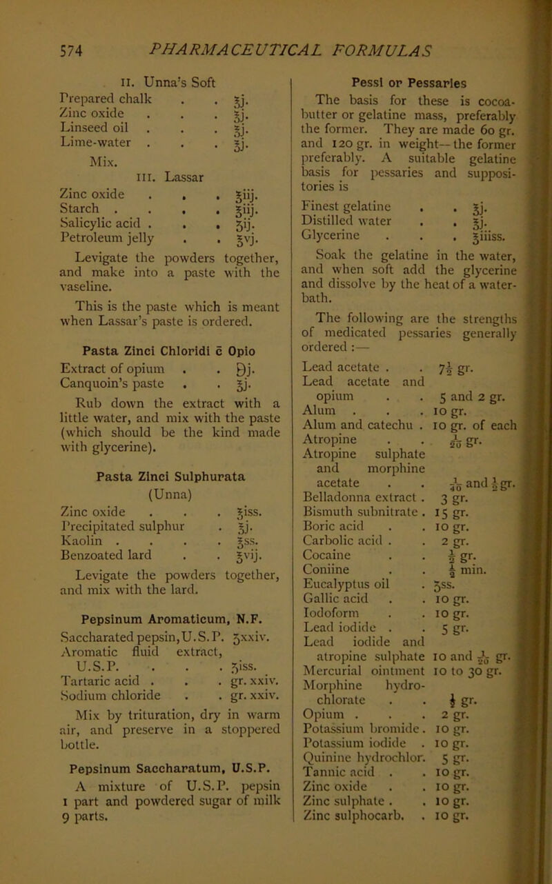 II. Unna’s Soft Prepared chalk . . Zinc oxide . . • jj* Linseed oil . . . »j. Lime-water . . • Mix. III. Lassar Zinc oxide . , , giij. Starch .... giij. Salicylic acid . . • 5'j. Petroleum jelly . . gvj. Levigate the powders together, and make into a paste with the vaseline. This is the paste which is meant when Lassar’s paste is ordered. Pasta Zinci Chloridi c Opio Extract of opium • . Qj. Canquoin’s paste . • SJ- Rub down the extract with a little water, and mix with the paste (which should be the kind made with glycerine). Pasta Zinci Sulphurata (Unna) Zinc oxide . . . jiss. Precipitated sulphur . §J. Kaolin .... gss. Benzoated lard . . gvij. Levigate the powders together, and mix with the lard. Pepsinum Aromaticum, N.F. Saccharated pepsin,U.S.P. 5xxiv. Aromatic fluid extract, U.S.P. . . . 5iss. Tartaric acid . . . gr. xxiv. Sodium chloride . . gr. xxiv. Mix by trituration, dry in warm air, and preserve in a stoppered bottle. Pepsinum Saccharatum, U.S.P. A mixture of U.S.P. pepsin I part and powdered sugar of milk 9 parts. Pessi or Pessaries The basis for these is cocoa- butter or gelatine mass, preferably the former. They are made 6o gr. and 120 gr. in weight— the former preferably. A suitable gelatine basis for pessaries and supposi- tories is Finest gelatine . , gj. Distilled water , . §j. Glycerine . . . giiiss. Soak the gelatine in the water, and when soft add the glycerine and dissolve by the heat of a water- bath. The following are the strengths of medicated pessaries generally ordered:— Lead acetate . Lead acetate and opium Alum Alum and catechu . Atropine Atropine sulphate and morphine acetate Belladonna extract. Bismuth subnitrate . Boric acid Carbolic acid . Cocaine Coniine Eucalyptus oil Gallic acid Iodoform Lead iodide . Lead iodide and atropine sulphate Mercurial ointment Morphine hydro- chlorate Opium . Potassium bromide. Potassium iodide . Quinine hydrochlor. Tannic ticid . Zinc oxide Zinc sulphate . Zinc sulphocarb. 75 g'- 5 and 2 gr. logr. lo gr. of each 53 g'’- JgamUgr. 3 gr- 15 gr- 10 gr. 2 gr. ^gr; ^ min. 5SS. logr. 10 gr. 5 gr. 10 and J. gr. lo to 30 gr. i gr. 2 gr. 10 gr. 10 gr. Sgr. 10 gr. 10 gr. 10 gr. 10 gr.