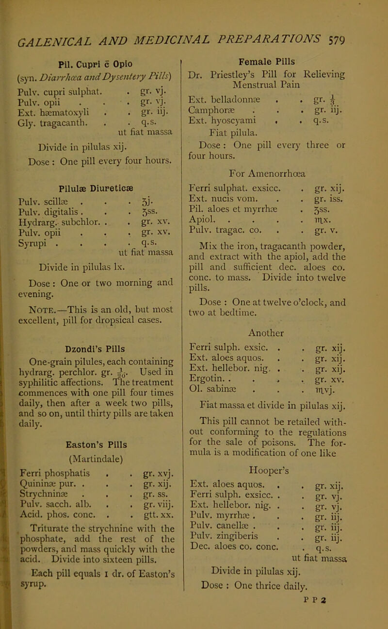 Pil. Cuppi c Opio (syn. Diarrhcca and Dysentery Pills) Pulv. cupri sulphat. . gr. vj. Pulv. opii . . . gr. vj. Ext. hsematoxyli . . gr. iij. Gly. tragacantli. . . q.s. lit fiat niassa Divide in pilulas xij. Dose : One pill every four hours. Pilulae Diureticse Pulv. scillK . . • 5J' Pulv. digitalis. . . f)SS. Hydrarg. subchlor. . . gr. xv. Pulv. opii . . . gr. XV. Synipi . . . .q.s. ut fiat massa Divide in pilulas lx. Dose : One or two morning and evening. Note.—This is an old, but most excellent, pill for dropsical cases. Dzondl’s Pills One-grain pilules, each containing hydrarg. perchlor. gr. Used in syphilitic affections. The treatment commences with one pill four times daily, then after a week two pills, and so on, until thirty pills are taken daily. Easton’s Pills (Martindale) Ferri phosphatis Quininae pur. . Strychninae Pulv. sacch. alb. Acid. phos. cone. gr. xvj. gr. xij. gr. ss. gr. viij. gtt. XX. . Triturate the strychnine with the phosphate, add the rest of the powders, and mass quickly with the acid. Divide into sixteen pills. Each pill equals i dr. of Easton’s syrup. Female Pills Dr. Priestley’s Pill for Relieving Menstrual Pain Ext. belladonnae . • ^ CamphorEC . . • gr. iij. Ext. hyoscyami . .q.s. Fiat pilula. Dose: One pill every three or four hours. For Amenorrhoea Ferri sulphat. exsicc. . gr. xij. Ext. nucis vom. . . gr. iss. Pil. aloes et myrrhae . 5ss. Apiol. .... uix. Pulv. tragac. co. . . gr. v. Mix the iron, tragacanth powder, and extract with the apiol, add the pill and sufficient dec. aloes co. cone, to mass. Divide into twelve pills. Dose : One at twelve o’clock, and two at bedtime. Another Ferri sulph. exsic. Ext. aloes aquos. Ext. hellebor. nig. Ergotin. . 01. sabinaj gr. xij. gr. xij. gr. xij. gr. XV. mvj. Fiat massa et divide in pilulas xij. This pill cannot be retailed with- out conforming to the regulations for the sale of poisons. The for- mula is a modification of one like Plooper’s Ext. aloes aquos. Ferri sulph. exsicc. . Ext. hellebor. nig. . Pulv. myrrhee . Pulv. canellte . Pulv. zingiberis Dec. aloes co. cone. • gr. xij. • gr- vj. • gr- vj. - gr. uj. • gr. iij. • gr. lij. . q.s. ut fiat massa Divide in pilulas xij. Dose : One thrice daily. P P 2