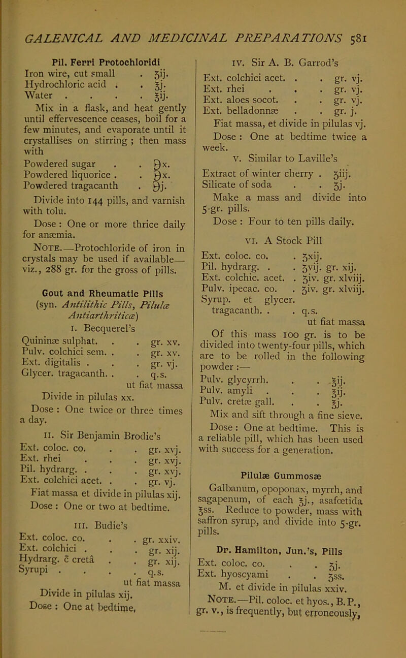 Pil. Ferrl Protochloridi Iron wire, cut small . 51]. Hydrochloric acid , . §j. Water .... §ij. Mix in a flask, and heat gently until effervescence ceases, boil for a few minutes, and evaporate until it crystallises on stirring; then mass with Powdered sugar . . 9^. Powdered liquorice . . Qx. Powdered tragacanth . Qj. Divide into 144 pills, and varnish with tolu. Dose : One or more thrice daily for anremia. Note—Protochloride of iron in crystals may be used if available— viz., 288 gr. for the gross of pills. Gout and Rheumatic Pills (syn. Antilithic Pills, Pilidce A ntiarthritica:) I. Becquerel’s Quininse sulphat. . . gr. xv. Pulv. colchici sem. . . gr. xv. Ext. digitalis . . • gr- vj. Glycer. tragacanth. . . q.s. ut fiat massa Divide in pilulas xx. Dose : One twice or three times a day. II. Sir Benjamin Brodie’s Ext. coloc. CO. Ext. rhei Pil. hydrarg. . Ext. colchici acet. gr. xvj. gr. xvj. gr. xvj. gr- vj. P'iat massa et divide in pilulas xij. Dose : One or two at bedtime. III. Budie’s Ext. coloc. CO. Ext. colchici . Hydrarg. c creta . Syrupi . Divide in pilulas xij. Dose : One at bedtime, . gr. xxiv. - gr- xij. - gr. xij. . q.s. ut fiat massa IV. Sir A. B. Garrod’s Ext. colchici acet. . . gr. vj. Ext. rhei , . - gr. vj. Ext. aloes socot. . . gr. vj. Ext. belladonnm . . gr. j. Fiat massa, et divide in pilulas vj. Dose : One at bedtime twice a week. V. Similar to Laville’s Extract of winter cherry . 5iij. Silicate of soda . . 5j. Make a mass and divide into 5-gr. pills. Dose : Four to ten pills daily. VI. A Stock Pill Ext. coloc. CO. . 5xij. Pil. hydrarg. . . 5vij. gr. xij. Ext. colchic. acet. . 5iv. gr. xlviij. Pulv. ipecac, co. . 5iv. gr. xlviij. Syrup, et glycer. tragacanth. . .q.s. ut fiat massa Of this mass 100 gr. is to be divided into twenty-four pills, which are to be rolled in the following powder :— Pulv. glycyrrh. . . §ij. Pulv. amyli . . . gij, Pulv. cretfe gall. . . §j. Mix and sift through a fine sieve. Dose ; One at bedtime. This is a reliable pill, which has been used with success for a generation. Pilulse Gummosae Galbanum, opoponax, myrrh, and sagapenum, of each §j., asafoetida gss. Reduce to powder, mass with saffron syrup, and divide into 5-gr. pills. Dp. Hamilton, Jun.’s, Pills Ext. coloc. CO. . . 5j. Ext. hyoscyami . . ^ss. M. et divide in pilulas xxiv. Note.—Pil. coloc. et hyos., B. P., I gr. v., is frequently, but erroneously,