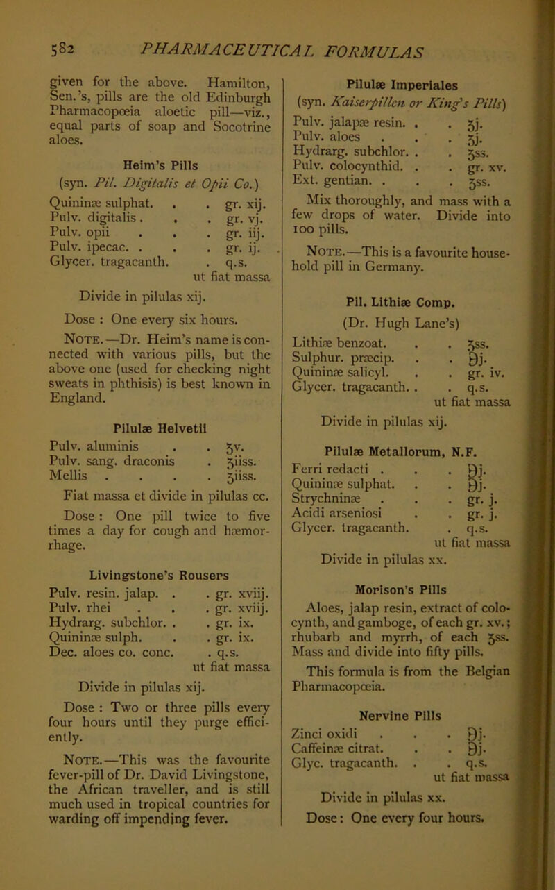 given for the above. Hamilton, Sen.’s, pills are the old Edinburgh Pharmacopoeia aloetic pill—viz., equal parts of soap and Socotrine aloes. Heim’s Pills (syn. PU. Digitalis el Opii Co.) Quininse sulphat. . . gr. xij. Pulv. digitalis. . • gr- Pulv. opii . . • gr. Pulv. ipecac. . . • gr. Glycer. tragacanth. . q.s. ut fiat massa vj. nj. ij. Divide in pilulas xij. Dose : One every six hours. Note.—Dr. Heim’s name is con- nected with various pills, but the above one (used for checking night sweats in phthisis) is best known in England. Pilulse Helvetil Pulv. aluminis . . 5v. Pulv. sang, draconis . 5iiss. Mellis .... 5iiss. Fiat massa et divide in pilulas cc. Dose: One pill twice to five times a day for cough and hemor- rhage. Livingstone’s Rousers Pulv. resin, jalap. . Pulv. rhei Hydrarg. subchlor. . Quinine sulph. Dec. aloes co. cone. . gr. xviij. . gr. xviij. . gr. ix. . gr. ix. . q.s. ut fiat massa Divide in pilulas xij. Dose : Two or three pills every four hours until they purge effici- ently. Note.—This was the favourite fever-pill of Dr. David Livingstone, the African traveller, and is still much used in tropical countries for warding off impending fever. Pilulae Imperlales (syn. Kaiserpillcn or Kin^s Pills) Pulv. jalaprn resin. Pulv. aloes Hydrarg. subchlor. Pulv. colocynthid. Ext. gentian. . Mix thoroughly, and mass with a few drops of water. Divide into loo pills. Note.—This is a favourite house- hold pill in Germany. • 5j- ■ 5j- • 5s3- . gr. XV. • 5SS. PlI. Lithiae Comp. (Dr. Hugh Lane’s) Lithire benzoat. . . 55s. Sulphur, pnecip. . . Qj. Quininse salicyl. . . gr. iv. Glycer. tragacanth. . .q.s. ut fiat massa Divide in pilulas xij. PilulsB Metallopum, N.F. Ferri redact! . . . Qj. Quininre sulphat. . . Qj. Strychnines . . • gr. j. Acidi arseniosi . . gr. j. Glycer. tragacanth. . q.s. ut fiat massa Divide in pilulas xx. Moplson’s Pills Aloes, jalap resin, extract of colo- cynth, and gamboge, of each gr. xv.; rhubarb and myrrh, of each 55s. Mass and divide into fifty pills. This formula is from the Belgian Pharmacopoeia. Nervine Pills Zinci oxidi . . . 9j- Caffeinm citrat. . . Qj. Glyc. tragacanth. . .q.s. ut fiat massa Divide in pilulas xx. Dose: One every four hours.