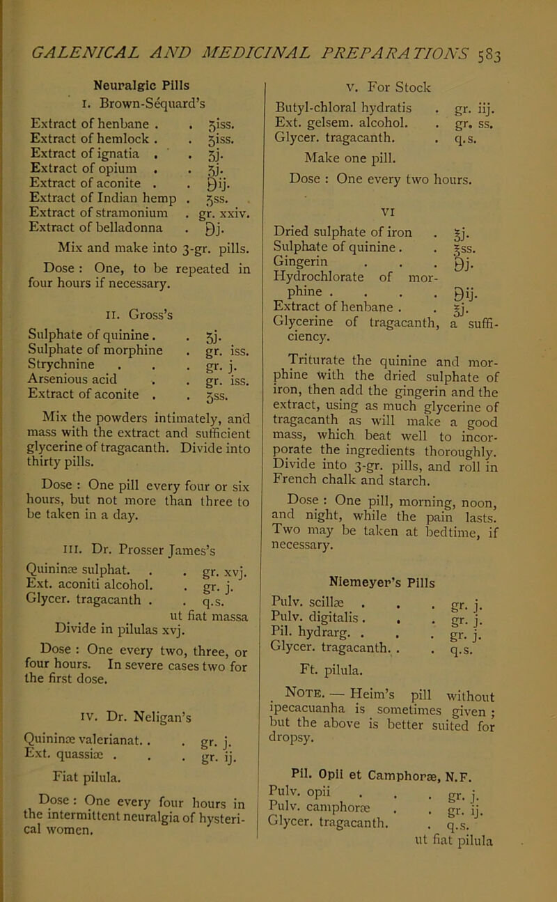 Neuralgic Pills I. Brown-Sguard’s Extract of henbane . . 5iss. Extract of hemlock . . 5iss. Extract of ignatia . • 5j- Extract of opium . • ?,)- Extract of aconite . ■ Bij- Extract of Indian hemp . 5ss. Extract of stramonium . gr. xxiv. Extract of belladonna ■ Bj- Mix and make into 3-gr. pills. Dose : One, to be repeated in four hours if necessary. Sulphate of quinine. . 5j. Sulphate of morphine . gr. iss. Strychnine . . • j- Arsenious acid . . gr. iss. Extract of aconite . . 5SS. Mix the powders intimately, and mass with the extract and sufficient glycerine of tragacanth. Divide into thirty pills. Dose ; One pill every four or six hours, but not more than three to be taken in a day. III. Dr. Prosser James’s Quininse sulphat. . . gr. xvj. Ext. aconiti alcohol. . gr. j. Glyccr. tragacanth . . q.s. ut fiat massa Divide in pilulas xvj. Dose : One every two, three, or four hours. In severe cases two for the first dose. IV. Dr. Neligan’s Quininoe valerianat.. . gr. j. Ext. quassiae . . • gr. ij. Fiat pilula. Dose : One every four hours in the intermittent neuralgia of hysteri- cal women. V. For Stock Butyl-chloral hydratis . gr. iij. Ext. gelsem. alcohol. . gr. ss. Glycer. tragacanth. . q.s. Make one pill. Dose : One every two hours. VI Dried sulphate of iron Sulphate of quinine. Gingerin Hydrochlorate of mor- phine .... Extract of henbane . Glycerine of tragacanth, ciency. 5J- gss. Bj- Bij. Si- a suffi- Triturate the quinine and mor- phine with the dried sulphate of iron, then add the gingerin and the extract, using as much glycerine of tragacanth as will make a good mass, which beat well to incor- porate the ingredients thoroughly. Divide into 3-gr. pills, and roll in French chalk and starch. Dose : One pill, morning, noon, and night, while the pain lasts. Two may be taken at bedtime, if necessary. Nlemeyer’s Pills Pulv. scillse . Pulv. digitalis . , Pil. hydrarg. . Glycer. tragacanth. . gr- j- gr- j- gr- j- q.s. Ft. pilula. _ Note. — Heim’s pill without ipecacuanha is sometimes given ; but the above is better suited for dropsy. Pil. Opli et Camphorae, N.F. Pulv. opii . . • gr. j. Pulv. camphorae . . gr. ij. Glycer. tragacanth. . q..s. ut fiat pilula