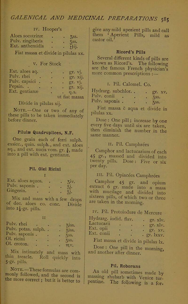 IV. Hooper’s Aloes socolrinre . . 55s. Pulv. zingiberis . . gss. Ext. anthemidis . • yij- Fiat massa et divide in pilulas xx. V. For Stock Ext. aloes aq. Pulv. rhei Pulv. capsid . Pepsin. . Ext. gentians • gr. vj. . gr. xij. • gr- vj. . gr. xij. . q.s. ut fiat massa Divide in pilulas xij. Note.—One or two of any of these pills to be taken immediately before dinner. Pilulae Quadpuplices, N.F. One grain each of ferri sulph. exsicc., quin, sulph., and ext. aloes aq., and ext. nucis vom. gr. made into a pill with ext. gentiance. Pil. Olei Ricinl I Ext. aloes aquos. Pulv. saponis . Gingerin. . . . 51V. 5j- 5j- Mix and mass with a few drops of dec. aloes co. cone. Divide into i^-gr. pills. II Pulv. rhei Pulv. potas. sulph. Pulv. saponis . 01. ricini 01. croton. Mix intimately and mass with thin treacle. Roll quickly into 5-gr. pills. Note. —These formulas are com- monly followed, and the second is the more correct; but it is better to . 5iss. . 5iss. • 5^s. • 5SS- . ITIV. give any mild aperient pills and call them ‘Aperient Pills, mild as castor oil.’ Rieopd’s Pills Several different kinds of pills are known as Ricord’s. The following are the famous French physician’s more common prescriptions :— I. Pil. Calomel. Co. Hydrarg. subchlor. , Pulv. conii Pulv. saponis . . gr. XV. • .^ss. • 5ss. Fiat massa c aqua et divide in pilulas XX. Dose : One pill; increase by one every five days until six are taken, then diminish the number in the same manner. II. Pil. Camphrees Camphor and lactucarium of each 45 gr-> massed and divided into twenty pills. Dose: Five or six per day. III. Pil. Opiacees Camphrees Camphor 45 gr. and opium extract 6 gr. made into a mass with mucilage and divided into sixteen pills, of which two or three are taken in the morning. IV. Pil. Protoiodure de Mercure Hydrarg. iodid. flav. . gr. xlv. Lactucarii . . • gr. xlv Ext. opii . . ; gr.' XV.' Ext. conn . . . gr. Fiat massa et divide in pilulas lx. Dose : One pill in the morning and another after dinner. Pil. Roborans An old pill sometimes made by massing rhubarb with Venice tur- pentine. The following is a for-