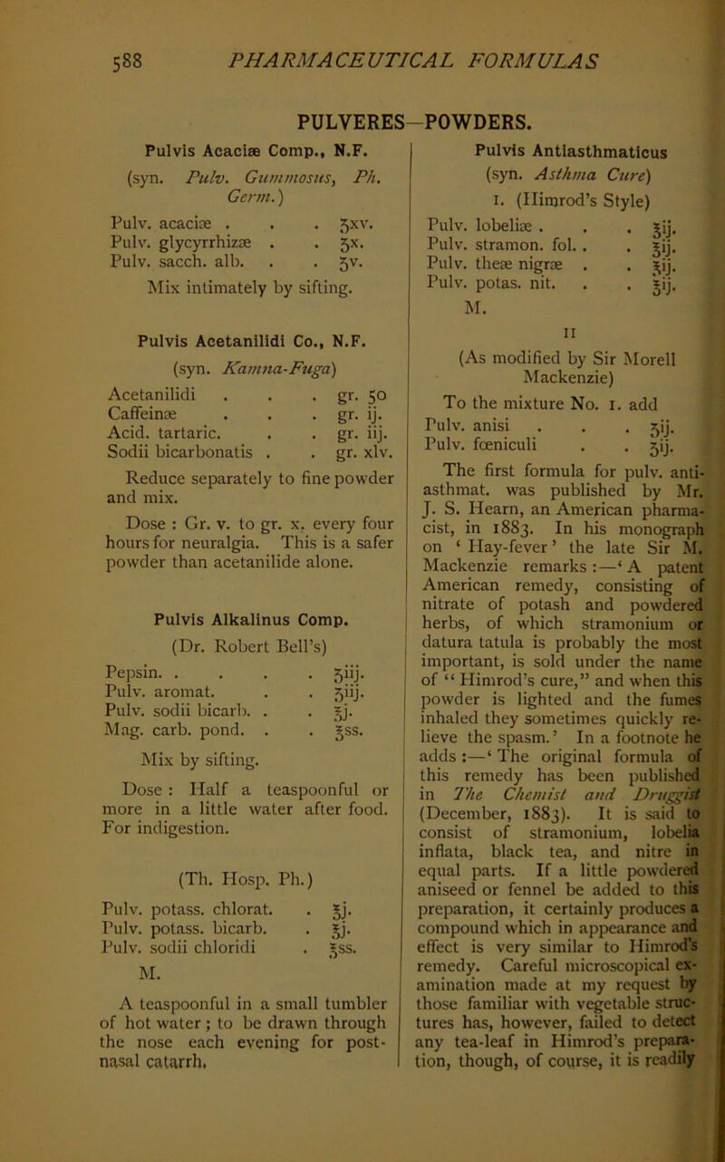 <! 588 PHARMACEUTICAL FORMULAS PULVERES-POWDERS. Pulvis Acaoise Comp., N.F. (syn. Pulv. Gummosus, Ph, Gerrii.) Pulv. acacice . . . 5xv. Pulv. glycyrrhizae . . 5X. Pulv. sacch. alb. . . 5V. Mix intimately by sifting. Pulvis Acetanilidi Co., N.F. (syn. Kamna-Fugd) Acetanilidi . . • gr- 5° CaflfeinK . . • g^- ij. Acid, tartaric. . . gr. iij. Sodii bicarbonatis . . gr. xlv. Reduce separately to fine powder and mix. Dose : Gr. v. to gr. x. every four hours for neuralgia. This is a safer powder than acetanilide alone. Pulvis Alkalinus Comp. (Dr. Robert Bell’s) Pepsin. .... 5iij. Pulv. aromat. . . 5iij. Pulv. sodii bicarb. . . gj. Mag. carb. pond. . . §ss. Mix by sifting. Dose : Half a teaspoonful or more in a little water after food. For indigestion. (Th. Hosp. Ph.) Pulv. potass, chlorat. . gj. Pulv. potass, bicarb. . jj. Pulv. sodii chloridi . _^ss. M. A teaspoonful in a small tumbler of hot water ; to be drawn through the nose each evening for post- nasal catarrh, Pulvis Antiasthmatlcus (syn. Asthma Cure) I. (Ilirarod’s Style) Pulv. lobeliae . Pulv. stramon. fol. . Pulv. these nigrse . Pulv. potas. nit. M. II (As modified by Sir Morell I Mackenzie) | To the mixture No. i. add Pulv. anisi . . . 5ij. Pulv. foeniculi . . jij. The first formula for pulv. anti- asthmat. was published by Mr. . J. S. Hearn, an American pharma-' cist, in 1883. In his monograpl^l on ‘ Play-fever ’ the late Sir M. Mackenzie remarks :—‘ A patent American remedy, consisting of nitrate of potash and powdered herbs, of which stramonium or datura tatula is probably the most important, is sold under the name of “ Himrod’s cure,” and when this powder is lighted and the fume? inhaled they sometimes quickly re- lieve the spasm.’ In a footnote he adds :—‘ The original formula of this remedy has been published, in The Chemist and Druggist (December, 1883). It is said to - consist of stramonium, lobelia inflata, black tea, and nitre in equal parts. If a little powdered I aniseed or fennel be add^ to this I preparation, it certainly produces a ( compound which in appearance and 1 effect is very similar to Himrod’s I remedy. Careful microscopical ex- amination made at my request by those familiar with vegetable stnic- I tures has, however, failed to detect any tea-leaf in Himrod’s prepara- tion, though, of course, it is readily • 5U- • 5'j- • ,^'j- • S'j-