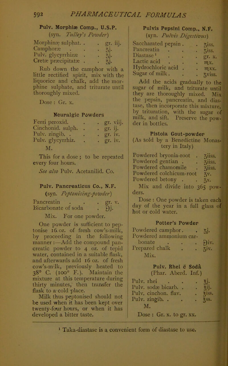 Pulv. Morphias Comp., U.S.P. (syn. Tulley's Powder) Morphinre sulphat. . . gr. iij. Camphorre . . . 5j. I’ulv. glycyrrhizce . . 5j. Cretae praecipitatx . . 5j. Rub down the camphor with a little rectified spirit, mix with the liquorice and chalk, add the mor- phine sulphate, and triturate until thoroughly mixed. Dose : Gr. x. Neuralgic Powders Ferri peroxid. . . gr. viij. Cinchonid. sulph. . . gr. ij. Pulv. zingib. . . • gr- iv. I’ulv. glycyrrhiz. . . gr. iv. M. This for a dose ; to be repeated every four hours. See also Pulv. Acetanilid. Co. Pulv. Pancreaticus Co., N.F. (syn. Peptonising-powder) Pancreatin . . • gr- v. Bicarbonate of soda . Qj. ]\Iix. For one powder. One powder is sufficient to pep- tonise i6 oz. of fresh cow’s-milk, by proceeding in the following manner :—Add the compound pan- creatic powder to 4 oz. of tepid water, contained in a suitable flask, and afterwards add 16 oz. of fresh cow’s-mdk, previously heated to 38° C. (100° F.). Maintain the mixture at this temperature during thirty minutes, then transfer the flask to a cold place. Milk thus peptonised should not be used when it has been kept over twenty-four hours, or when it has developed a bitter taste. Pulvis Pepsini Comp., N.P, (syn. Pulvis Digeslivus) .Saccharated pepsin Pancreatin Diastase' Lactic acid Hydrochloric acid Sugar of milk. Add the acids gradually to the 1 sugar of milk, and triturate until}. they are thoroughly mixed. Mix i the pepsin, pancreatin, and dias-i tase, then incorporate this mixture, . by trituration, with the sugar ofj; milk, and sift. Preserve the pow-1 der in bottles. f' r ' Pistoia Gout-powder j (As Sold by a Benedictine Monas-f. tery in Italy) | Powdered bryonia-root . fjiiss. ?■ Powdered gentian . . 5iiss. ( Powdered chamomile . 5iiss. ' Powdered colchicum-root 5V. t Powdered betony . . 5X. Mix and divide into 365 pow-f ders. L Dose ; One powder is taken eachW day of the year in a full glass hot or cold water. Potter’s Powder Powdered camphor. . jj. Powdered ammonium car- bonate . . . Qiv. Prepared chalk . . 5!%-. Mix. Pulv. Rhel c SodA (Phar. Al>erd. Inf.) Pulv. rhei . . • 5j- Pulv. sodte bicarb. . . §ij. Pulv. cinchon. flaw . jiss. Pulv. zingib. . . . jss. M. Dose : Gr. x. to gr. xx. . f)iss. • gr. X. . mx. . IIIXX. . 5viss. * Taka-diastase is a convenient form of diastase to use.