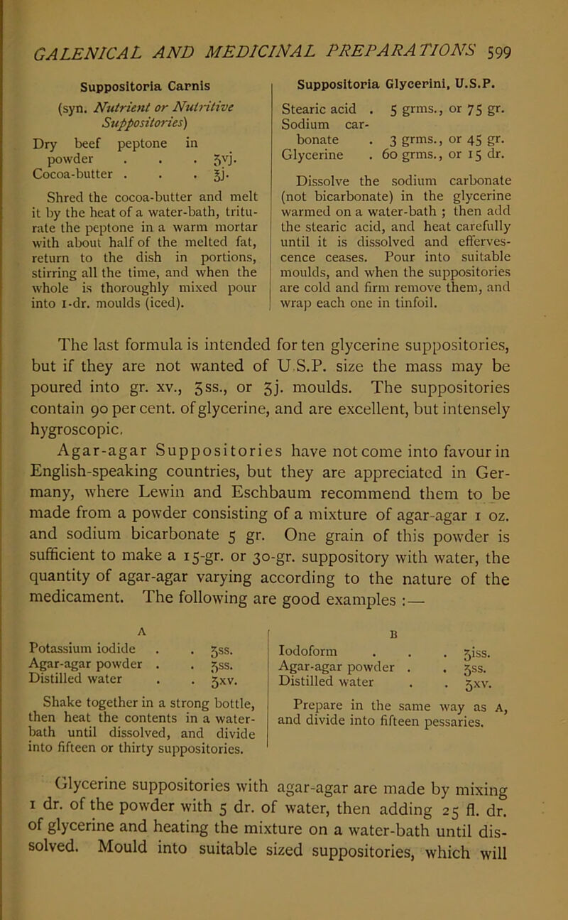Supposltoria Carnls (syn. Nutrient or Nutritive Suppositories) Dry beef peptone in powder . . . 5vj. Cocoa-butter . . • SJ* Shred the cocoa-butter and melt it by the heat of a water-bath, tritu- rate the peptone in a warm mortar with about half of the melted fat, return to the dish in portions, stirring all the time, and when the whole is thoroughly mixed pour into I-dr. moulds (iced). Supposltoria Glycerinl, U.S.P. Stearic acid . 5 grms., or 75 gr. Sodium car- bonate . 3 grms., or 45 gr. Glycerine . 60 grms., or 15 dr. Dissolve the sodium carbonate (not bicarbonate) in the glycerine warmed on a water-bath ; then add the stearic acid, and heat carefully until it is dissolved and efferves- cence ceases. Pour into suitable moulds, and when the suppositories are cold and firm remove them, and wrap each one in tinfoil. The last formula is intended for ten glycerine suppositories, but if they are not wanted of U S.P. size the mass may be poured into gr. xv., 5ss., or 5j. moulds. The suppositories contain 90 per cent, of glycerine, and are excellent, but intensely hygroscopic. Agar-agar Suppositories have not come intofavourin English-speaking countries, but they are appreciated in Ger- many, where Lewin and Eschbaum recommend them to be made from a powder consisting of a mixture of agar-agar i oz. and sodium bicarbonate 5 gr. One grain of this powder is sufficient to make a is-gr. or 30-gr. suppository with water, the quantity of agar-agar varying according to the nature of the medicament. The following are good examples :— A Potassium iodide . . jss. Agar-agar powder . . 55s. Distilled water . . jxv. Shake together in a strong bottle, then heat the contents in a water- bath until dissolved, and divide into fifteen or thirty suppositories. B Iodoform . . . giss. Agar-agar powder . . jss. Distilled water . . gxv. Prepare in the same way as A, and divide into fifteen pessaries. Glycerine suppositories with agar-agar are made by mixing I dr. of the powder with 5 dr. of water, then adding 25 fl. dr. of glycerine and heating the mixture on a w'ater-bath until dis- solved. Mould into suitable sized suppositories, which will