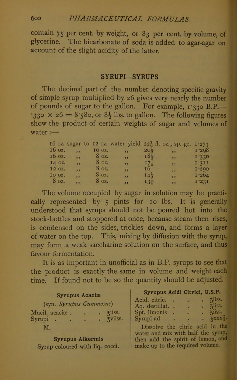 contain 75 per cent, by weight, or 83 per cent, by volume, of glycerine. The bicarbonate of soda is added to agar-agar on account of the slight acidity of the latter. SYRUPI-SYRUPS The decimal part of the number denoting specific gravity of simple syrup multiplied by 26 gives very nearly the number of pounds of sugar to the gallon. For example, i'33o B.P.— •330 X 26 = 8‘58o, or 8^ lbs. to gallon. The following figures show the product of certain weights of sugar and volumes of water:— 16 oz. sugar to 12 oz. water yield 22| fl. oz., sp. gr. 1-273 16 oz. n 10 oz. n 20| ,, 1-298 16 oz. )) 8 oz. j > 18^ 1-330 14 02. j > 8 oz. 17^ 1-311 12 oz. ) j 8 oz. i) 16 ,, 1-290 10 oz. j > 8 oz. )) ,, I -264 8 oz. 8 oz. i3r >, 1-231 The volume occupied by sugar in solution may be practi- cally represented by 5 pints for 10 lbs. It is generally understood that syrups should not be poured hot into the stock-bottles and stoppered at once, because steam then rises, is condensed on the sides, trickles down, and forms a layer of water on the top. This, mixing by diffusion with the syrup, may form a weak saccharine solution on the surface, and thus favour fermentation. It is as important in unofficial as in B.P. syrups to see that the product is exactly the same in volume and weight each time. If found not to be so the quantity should be adjusted. Syrupus Acaciae (syn. Syrupus Gumntosus) Mucil. acacice . . . Jiiss. Syrupi .... gviiss. M. Syrupus Alkermls Syrup coloured with liq. cocci. Syrupus Acidl CitrlcI, U.S.P. Acid, citric. . . . ojiss. Aq. destillat. . . . Spt. limonis . . . Syrupi ad ... Jxxxij. Dissolve the citric acid in the water and mix with half the syrup, then add the spirit of lemon, and make up to the required volume.