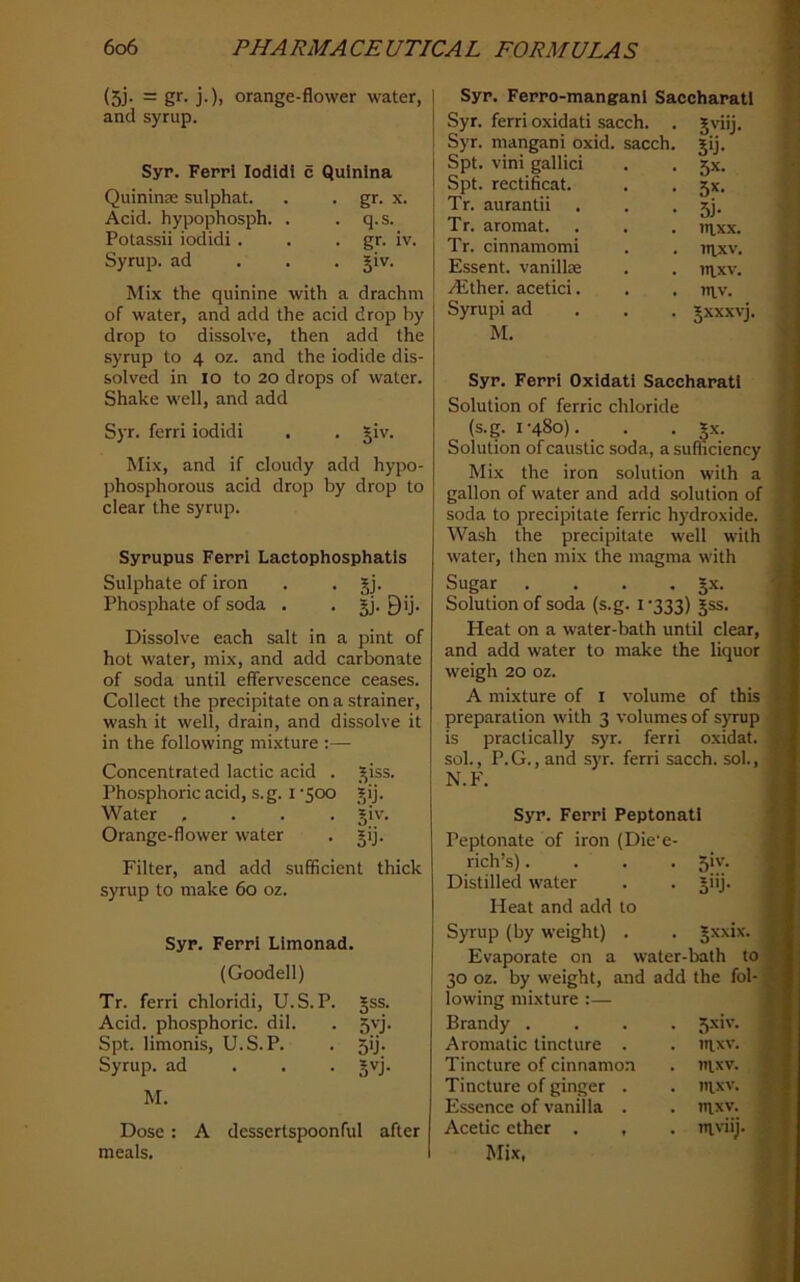 (5j. = gr. j.), orange-flower water, and syrup. Syr. Ferri lodidi c Qulnlna Quininse sulphat. . . gr. x. Acid, hypophosph. . . q.s. Potassii iodidi . . • gr- iv. Syrup, ad . . . §iv. Mix the quinine with a drachm of water, and add the acid drop by drop to dissolve, then add the syrup to 4 oz. and the iodide dis- solved in lo to 20 drops of water. Shake well, and add Syr. ferri iodidi . . giv. Mix, and if cloudy add hypo- phosphorous acid drop by drop to clear the syrup. Sypupus Ferri Lactophosphatis Sulphate of iron . . jj. Phosphate of soda . . §j. 9>j- Dissolve each salt in a pint of hot water, mix, and add carbonate of soda until effervescence ceases. Collect the precipitate on a strainer, wash it well, drain, and dissolve it in the following mixture :— Concentrated lactic acid . _^iss. Phosphoric acid, s.g. i 'Soo ^ij. Water .... §iv. Orange-flower water . jij. Filter, and add sufficient thick syrup to make 6o oz. Syr. Ferri Limonad. (Goodell) Tr. ferri chloridi, U.S.P. Jss. Acid, phosphoric, dil. . 5vj. Spt. linionis, U.S.P. . 5ij. Syrup, ad . . . §vj. M. Dose: A dessertspoonful after meals. Syr. Ferro-manganl Saccharatl Syr. ferri oxidati sacch. . Syr. mangani oxid. sacch. Spt. vini gallici Spt. rectificat. Tr. aurantii . Tr. aromat. Tr. cinnamomi Essent. vanillas yEther. acetici. Syrupi ad M. 5'Tj- 5ij- 5x. 5x- 5i- laxx. mxv. nixv. ntv. Jxxxvj. Syr. Ferri Oxidati Saccharati Solution of ferric chloride (s.g. 1-480). . . ^x. Solution of caustic soda, a sufficiency Mix the iron solution with a gallon of water and add solution of soda to precipitate ferric hydroxide. Wash the precipitate well with water, then mix the magma with Sugar . . . . Jx. Solution of soda (s.g. i -333) §ss. Heat on a water-bath until clear, and add water to make the liquor weigh 20 oz. A mixture of i volume of this preparation with 3 volumes of syrup is practically syr. ferri oxidat. sol., P. G., and syr. ferri sacch. sol., N.F. Syr. Ferri Peptonatl Peptonate of iron (Die'e- rich’s).... 5iv. Distilled water . . jiij. Heat and add to Syrup (by weight) . . gxxix. Evaporate on a water-bath to 30 oz. by weight, and add the fol- j lowing mixture :— j Brandy .... 5xiv. 1 Aromatic tincture . . uixv. 1 Tincture of cinnamon . itixv. j Tincture of ginger . . nixv. Essence of vanilla . . iiixv. Acetic ether . , . nt'dij. Mix, 4