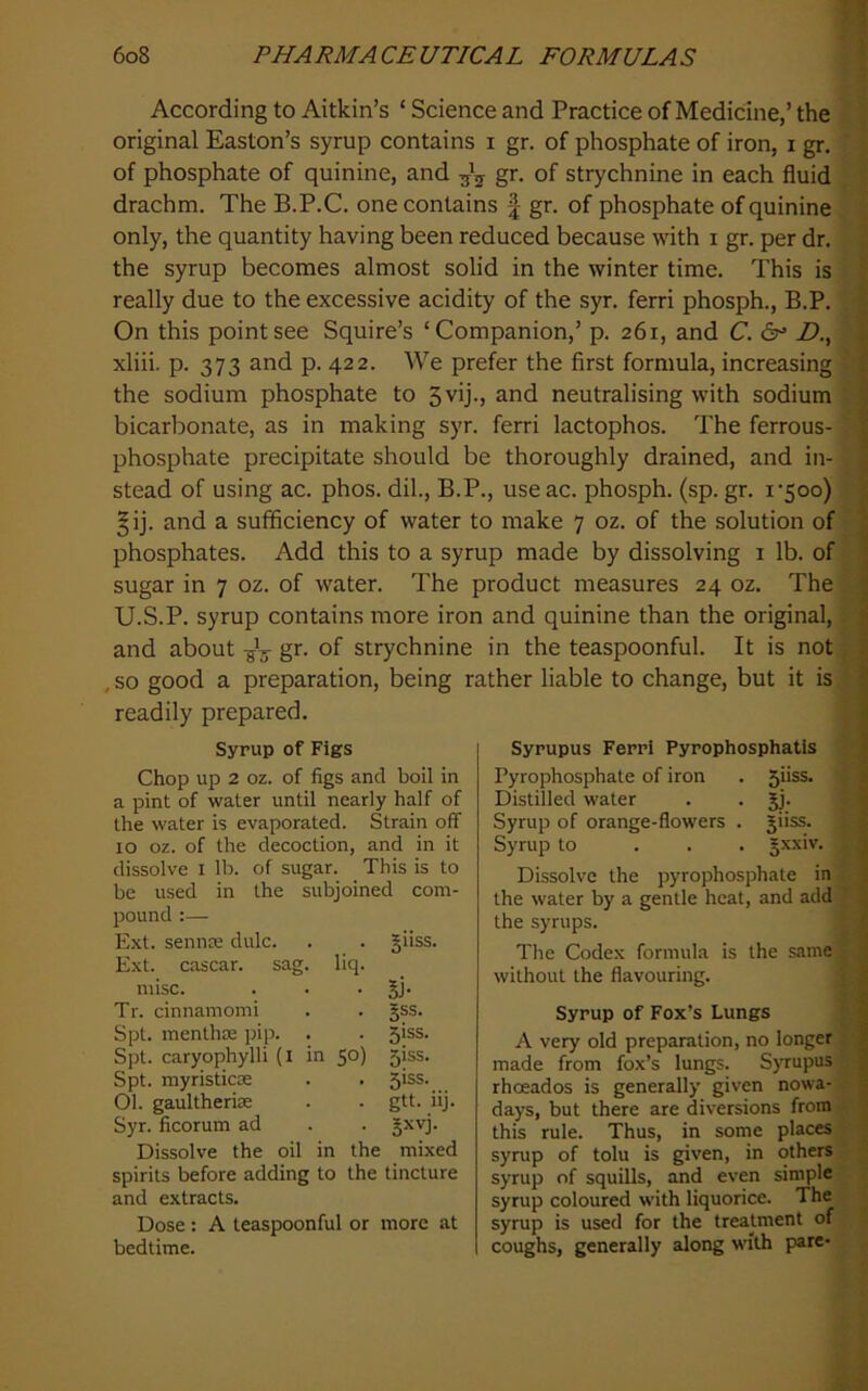 According to Aitkin’s ‘ Science and Practice of Medicine,’ the I original Easton’s syrup contains i gr. of phosphate of iron, i gr, ■ of phosphate of quinine, and gr. of strychnine in each fluid ; drachm. The B.P.C. one contains | gr. of phosphate of quinine ^ only, the quantity having been reduced because with i gr. per dr. the syrup becomes almost solid in the winter time. This is ' really due to the excessive acidity of the syr. ferri phosph., B.P. X‘. On this point see Squire’s ‘Companion,’ p. 261, and C. 6^* Z>., ^ xliii. p. 373 and p. 422. We prefer the first formula, increasing the sodium phosphate to 3vij-, and neutralising with sodium bicarbonate, as in making syr. ferri lactophos. The ferrous- phosphate precipitate should be thoroughly drained, and in stead of using ac. phos. dil., B.P., useac. phosph. (sp. gr. i‘5oo) | §ij. and a sufificiency of water to make 7 oz. of the solution of ? phosphates. Add this to a syrup made by dissolving i lb. of v sugar in 7 oz. of water. The product measures 24 oz. The | U.S.P. syrup contains more iron and quinine than the original, and about -jC gr. of strychnine in the teaspoonful. It is not , so good a preparation, being rather liable to change, but it is; readily prepared. i Syrup of Figs Chop up 2 oz. of figs and boil in a pint of water until nearly half of the water is evaporated. Strain off 10 oz. of the decoction, and in it dissolve i lb. of sugar. This is to be used in the subjoined com- pound :— Ext. sennce dulc. sag Ext. cascar. misc. Tr. cinnamomi Spt. menthm pip. Spt. caryophylli (i Spt. myristicoe 01. gaultherias Syr. ficorum ad Dissolve the oil in the liq. §11SS. n 5°) Si- 5SS. 5iss. 5iss. 51SS. gtt. iij. mixed spirits before adding to the tincture and extracts. Dose : A teaspoonful or more at bedtime. Sypupus Ferri Pyrophosphatis Pyrophosphate of iron . 5iiss. Distilled water . . jj. Syrup of orange-flowers . jiiss. Syrup to ... §xxiv. Dissolve the pyrophosphate in the water by a gentle heat, and add the syrups. The Codex formula is the same without the flavouring. Syrup of Fox’s Lungs A very old preparation, no longer ] made from fox’s lungs. S)Tupus s.-fl rhoeados is generally given nowa-^,^1 days, but there are diversions from this rule. Thus, in some places syrup of tolu is given, in others syrup of squills, and even simple syrup coloured with liquorice. f £ syrup is used for the treatment of J coughs, generally along with pare-