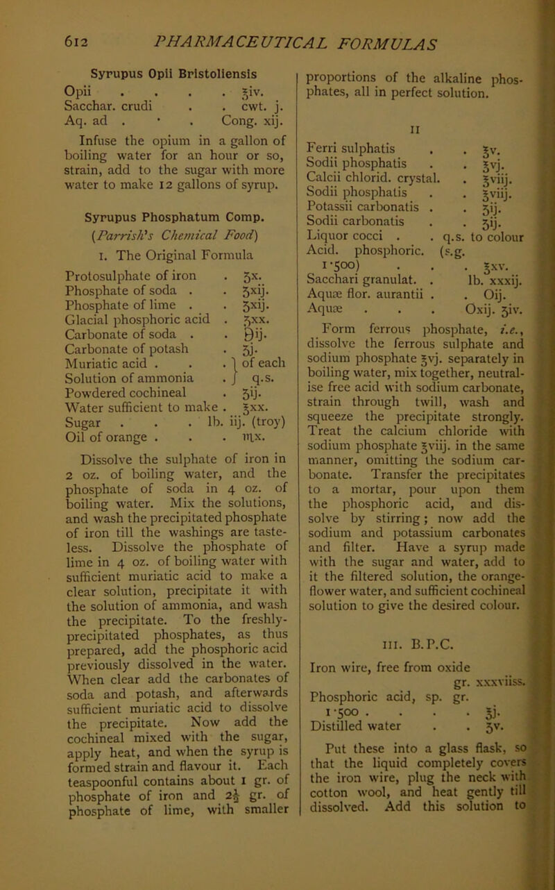 Syrupus Opli Brlstoliensis Opii .... _^iv. Sacchar. crudi . . cwt. j. Aq. ad . • . Cong. xij. Infuse the opium in a gallon of boiling water for an hour or so, strain, add to the sugar with more water to make 12 gallons of syrup. Syrupus Phosphatum Comp, (Parrish's Chemical Food) I. The Original Formula Prolosulphate of iron 5x. Phosphate of soda . 5xy- Phosphate of lime . 5xij. Glacial phosphoric acid . 5xx. Carbonate of soda . Bij. Carbonate of potash 5i- Muriatic acid . 1 of each Solution of ammonia J q-s- Powdered cochineal 5y- Water sufficient to make . JXX. Sugar . . .lb. iij. (troy) Oil of orange . mx. Dissolve the sulphate of iron in 2 oz. of boiling water, and the phosphate of soda in 4 oz. of boiling water. MLx the solutions, and wash the precipitated phosphate of iron till the washings are taste- less. Dissolve the phosphate of lime in 4 oz. of boiling water with sufficient muriatic acid to make a clear solution, precipitate it with the solution of ammonia, and wash the precipitate. To the freshly- precipitated phosphates, as thus prepared, add the phosphoric acid previously dissolved in the water. When clear add the carbonates of soda and potash, and afterwards sufficient muriatic acid to dissolve the precipitate. Now add the cochineal mixed with the sugar, apply heat, and when the syrup is formed strain and flavour it. Each teaspoonful contains about i gr. of phosphate of iron and 2^ gr. of phosphate of lime, with smaller proportions of the alkaline phos- phates, all in perfect solution. II Ferri sulphatis • Sv. Sodii phosphatis • 5vj. Calcii chlorid. crystal. • 5'“j- Sodii phosphatis • Potassii carbonatis . • 5'j- Sodii carbonatis ■ 5y- Liquor cocci . q.s. to colour Acid, phosphoric. (-'•g. 1-500) Sacchari granulat. . lb. xxxii. Aquae flor. aurantii . . Oij. Aquae Oxij. 31V. Form ferrous phosphate, i.e., dissolve the ferrous sulphate and sodium phosphate §yj. separately in boiling water, mix together, neutral- ise free acid with sodium carbonate, strain through twill, wash and squeeze the precipitate strongly. Treat the calcium chloride with sodium phosphate §viij. in the same manner, omitting the sodium car- bonate. Transfer the precipitates to a mortar, jDour upon them the phosphoric acid, and dis- solve by stirring; now add the sodium and potassium carbonates and filter. Have a syrup made with the sugar and water, add to it the filtered solution, the orange- flower water, and sufficient cochineal solution to give the desired colour. III. B.P.C. Iron wire, free from oxide gr. xx.xviiss. Phosphoric acid, sp. gr. I -500 . . . .5]. Distilled water . .5V. Put these into a glass flask, so that the liquid completely covers the iron wire, plug the neck with cotton wool, and heat gently till dissolved. Add this solution to