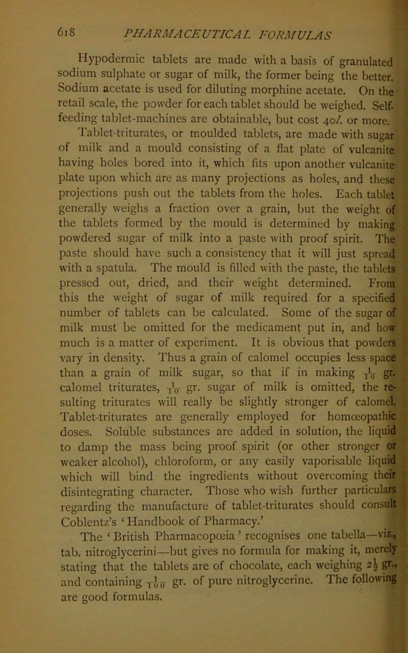 Hypodermic tablets are made with a basis of granulated sodium sulphate or sugar of milk, the former being the better. Sodium acetate is used for diluting morphine acetate. On the retail scale, the powder for each tablet should be weighed. Self- feeding tablet-machines are obtainable, but cost 40/. or more. Tablet-triturates, or moulded tablets, are made with sugar of milk and a mould consisting of a flat plate of vulcanite having holes bored into it, which fits upon another vulcanite plate upon which are as many projections as holes, and these projections push out the tablets from the holes. Each tablet generally weighs a fraction over a grain, but the weight of the tablets formed by the mould is determined by making powdered sugar of milk into a paste with proof spirit. The paste should have such a consistency that it will just spread with a spatula. The mould is filled with the paste, the tablets pressed out, dried, and their weight determined. From this the weight of sugar of milk required for a specified number of tablets can be calculated. Some of the sugar of milk must be omitted for the medicament put in, and how much is a matter of experiment. It is obvious that powders vary in density. Thus a grain of calomel occupies less space than a grain of milk sugar, so that if in making -jL- gr. calomel triturates, gr. sugar of milk is omitted, the re- sulting triturates will really be slightly stronger of calomel. Tablet-triturates are generally employed for homoeopathic doses. Soluble substances are added in solution, the liquid to damp the mass being proof spirit (or other stronger or weaker alcohol), chloroform, or any easily vaporisable liquid which will bind the ingredients without overcoming their disintegrating character. Those who wish further particulars regarding the manufacture of tablet-triturates should consult Coblentz’s ‘ Handbook of Pharmacy.’ The ‘ British Pharmacopoeia ’ recognises one tabella—viz., tab. nitroglycerini—but gives no formula for making it, merely stating that the tablets are of chocolate, each weighing 2^ and containing yju gr. of pure nitroglycerine. The following are good formulas.
