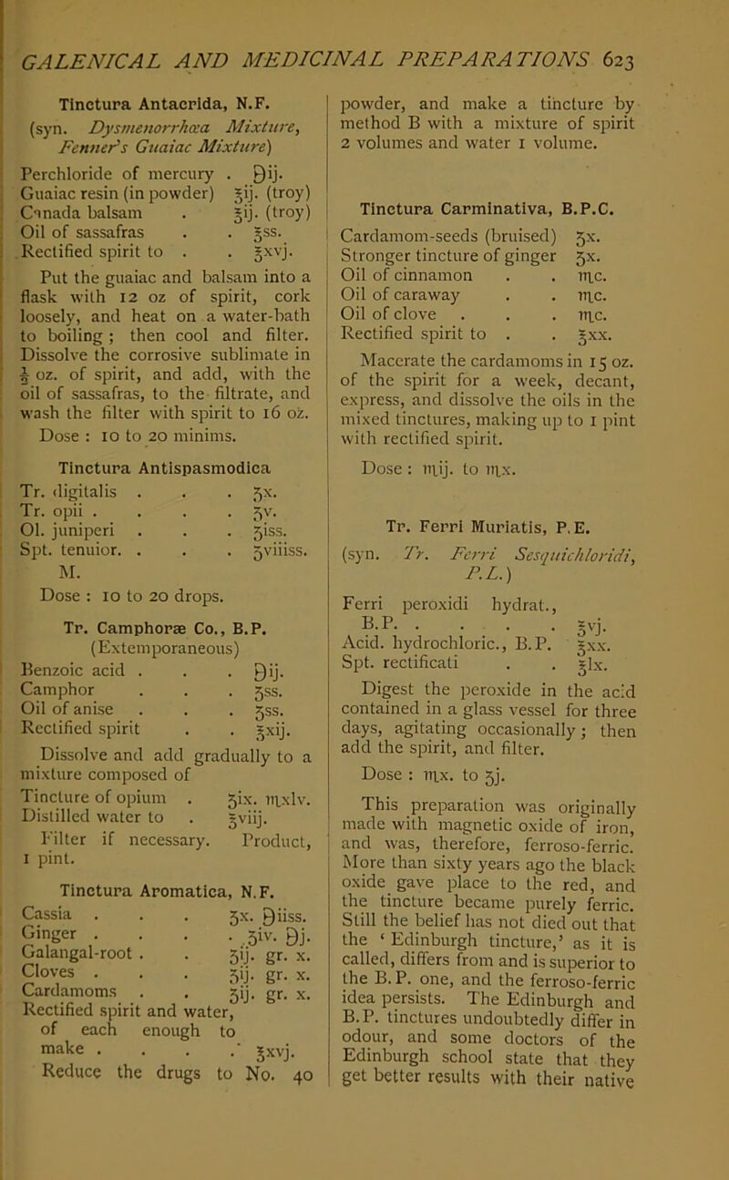 Tlnctura Antacplda, N.F. (syn. Dysmenorrhcea Mixture, Fenner's Guaiac Mixture) Perchloride of mercury . Qij. Guaiac resin (in powder) gij. (troy) Canada balsam . §ij. (troy) Oil of sassafras . . gss. Rectified spirit to . . Jxvj. Put the guaiac and balsam into a flask with 12 oz of spirit, cork loosely, and heat on a water-bath to boiling; then cool and filter. Dissolve the corrosive sublimate in 5 oz. of spirit, and add, with the oil of sassafras, to the filtrate, and wash the filter with spirit to 16 oz. Dose : 10 to 20 minims. Tinctura Antlspasmodlca Tr. digitalis . . . 5^- Tr. opii .... 5v. 01. juniperi . . . 5iss. Spt. tenuior. . . . gviiiss. M. Dose : 10 to 20 drops. Tp. Camphopse Co., B.P. (Extemporaneous) Benzoic acid . . • Bij- Camphor . . . gss. Oil of anise . . . jss. Rectified spirit . . _^xij. Dissolve and add gradually to a mixture composed of Tincture of opium . 5ix. ui.xlv. Distilled water to . §viij. Filter if necessary. Product, I pint. Tlnctupa Apomatica, N.F, Cassia . Ginger . Galangal-root Cloves . Cardamoms Rectified spirit of each make . Reduce the 5-x. Biiss. • ,5iv. Bj. 51J. gr. X. 5ij. gr. X. • 5‘j- gr- X. and water, enough to -■ Sxvj. drugs to No. 40 powder, and make a tincture by method B with a mixture of spirit 2 volumes and water i volume. Tinctupa Capmlnativa, B.P.C. Cardamom-seeds (bruised) 5X. Stronger tincture of ginger 5X. Oil of cinnamon . . rti.c. Oil of caraway . . rr^c. Oil of clove . . . Tn,c. Rectified spirit to . . §xx. Macerate the cardamoms in 15 oz. of the spirit for a week, decant, express, and dissolve the oils in the mixed tinctures, making up to i pint with rectified spirit. Dose : niij. to iitx. Tp. Feppi Murlatis, P.E. (syn. Tr. Ferri Sesquichloridi, P.L.) Ferri j^eroxidi hydrat., B.P gvj. Acid, hydrochloric., B.P. gxx. Spt. rectificati . . glx. Digest the peroxide in the acid contained in a glass vessel for three days, agitating occasionally; then add the sijirit, and filter. Dose : Titx. to 5). This preparation was originally made with magnetic oxide of iron, and was, therefore, ferroso-ferric. More than sixty years ago the black oxide gave place to the red, and the tincture became purely ferric. Still the belief has not died out that the ‘ Edinburgh tincture,’ as it is called, differs from and is superior to the B.P. one, and the ferroso-ferric idea persists. The Edinburgh and B. P. tinctures undoubtedly differ in odour, and some doctors of the Edinburgh school state that they get better results with their native