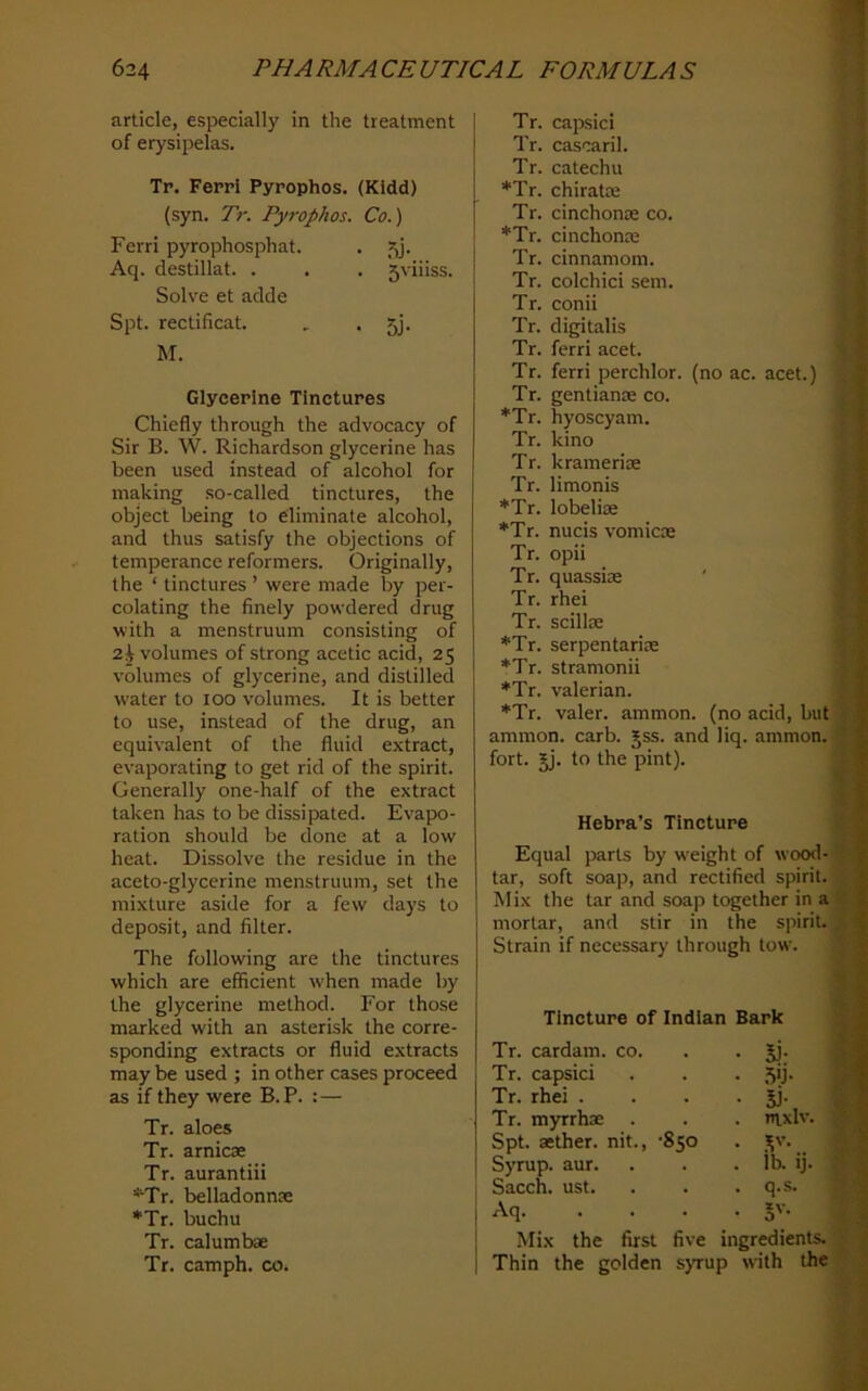 article, especially in the treatment of erysipelas. Tr. Ferrl Pyrophos. (Kidd) (syn. Tr. Pyrophos. Co.) Ferri pyrophosphat. . 5j. Aq. destillat. . . . 5viiiss. Solve et adde Spt. rectificat. , . 5j. M. Glycerine Tinctures Chiefly through the advocacy of Sir B. W. Richardson glycerine has been used instead of alcohol for ma,king so-called tinctures, the object being to eliminate alcohol, and thus satisfy the objections of temperance reformers. Originally, the ‘ tinctures ’ were made by per- colating the finely powdered drug with a menstruum consisting of 2i volumes of strong acetic acid, 25 volumes of glycerine, and distilled water to 100 volumes. It is better to use, instead of the drug, an equivalent of the fluid extract, evaporating to get rid of the spirit. Generally one-half of the extract taken has to be dissipated. Evapo- ration should be done at a low heat. Dissolve the residue in the aceto-glycerine menstruum, set the mixture aside for a few days to deposit, and filter. The following are the tinctures which are efficient when made by the glycerine method. For those marked with an asterisk the corre- sponding extracts or fluid extracts may be used ; in other cases proceed as if they were B.P. :— Tr. aloes Tr. arnicae Tr. aurantiii *Tr. belladonnae *Tr. buchu Tr. calumbae Tr. camph. co. Tr. capsid Tr. cascaril. Tr. catechu *Tr. chiratte Tr. cinchonae co. *Tr. cinchonte Tr. cinnamon!. Tr. colchici sem. Tr. conii Tr. digitalis Tr. ferri acet. Tr. ferri perchlor. (no ac. acet.) Tr. gentianse co. *Tr. hyoscyam. Tr. kino Tr. kramerioe Tr. limonis *Tr. lobeliae *Tr. nucis vomicae Tr. opii Tr. quassiae ' Tr. rhei Tr. scillx *Tr. serpentariae *Tr. stramonii *Tr. valerian. *Tr. valer. ammon. (no acid, but ammon. carb. Jss. and liq. ammon. fort. Jj. to the pint). Hebra’s Tincture Equal parts by weight of wood- tar, soft soap, and rectified spirit. Mix the tar and soap together in a mortar, and stir in the spirit. Strain if necessary through tow. Tincture of Indian Bark Tr. cardam. co. • 51- Tr. capsid Tr. rhei . • 5i- Tr. myrrhae . nixlv Spt. aether, nit., -850 • . Syrup, aur. . lb. ij. Sacch. ust. . q.s. Aq. • 5'- Mix the first five ingredients. Thin the golden s}Tup with the