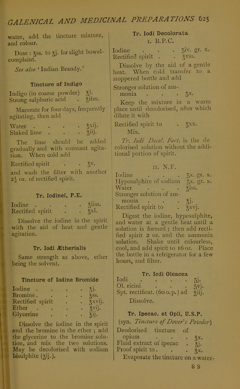 water, add the tincture mixture, and colour. Dose : ^ss. to jj. for slight bowel- complaint. See also ‘ Indian Brandy. ’ Tincture of Indigo Indigo (in coarse powder) ?,i. Strong sulphuric acid . giiss. Macerate for four days, frequently agitating, then add Water .... Jxij. Slaked lime . . • §i'j- The lime should be addeil gradually and with constant agita- tion. When cold add Rectified spirit . . and wash the filter with another 2j- oz. of rectified spirit. Tr. Iodine!, P.E. Iodine .... giiss. Rectified spirit . . Jxl. Dissolve the iodine in the spirit with the aid of heat and gentle agitation. Tr. lodi ^therialis Same strength as above, ether being the solvent. Tincture of Iodine Bromide Iodine . • 5i- Bromine. • Sss- Rectified spirit • S^Vlj Ether • ^vij. Glycerine • 5'j- Dissolve the iodine in the spirit and the bromine in the ether ; add the glycerine to the bromine solu- tion, and mix the two solutions. May be decolorised with sodium bisulphite Tr. lodi Decolorata I. B.P.C. Iodine . • . 5i'’- S'- Rectified spirit . . ^''ss. Dissolve by the aid of a gentle heat. When cold transfer to a stoppered bottle and add Stronger solution of am- monia . . . 5^- Keep the mixture in a warm ! place until decolorised, after which I dilute it with 1 Rectified spirit to . j Mix. j Tr. lodi Decol. Fort, is the de colorised solution without the addi- tional portion of spirit. n. N.F. Iodine . . . 5^- S*‘- 1 lyposulphite of sodium f)X. gr. x. Water . . . jiss. Stronger solution of am- monia . . • §j- Rectified spirit to . §xvj. Digest the iodine, hyposulphite, and water at a gentle heat until a solution is formed ; then add recti- fied spirit 2 oz. and the ammonia solution. Shake until colourless, cool, and add spirit lo 16 oz. Place the bottle in a refrigerator for a few hours, and filter. Tr. lodi Oleacea lodi . . . . 5j. 01. ricini . . . 5VJ. Spt. rectificat. (6oo.p.) ad giij. Dissolve. Tr. Ipecac, et Opii, U.S.P. (syn. Tincture of Dover’s Pozvder') Deodorised tincture of opium . . , gx. Fluid extract of ipecac . gj. Proof spirit to . . . gx. Evaporate the tincture on a waler- S S