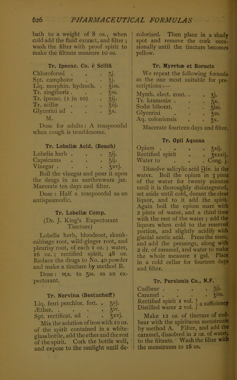 bath to a weight of 8 oz., when cold add the fluid extract, and filter ; wash the filter with proof spirit to make the filtrate measure 10 oz. colorised. Then place in a shady spot and remove the cork occa- sionally until the tincture becomes yellow. Tr. Ipecac. Co. 6 ScillS. Chloroform! . 5j- Spt. camphorce Bi- Liq. morphin. hydroch. . §1SS. Tr. zingiberis . §ss. Tr. ipecac, (i in 10) .Bij- Tr. scillEe 3‘d- Glycerin! ad . B=^- M. Dose for adults: A teaspoonful when cough is troublesome. Tp. Lobelise Acid. (Beach) Lobelia herb . 5ij- Capsicums 5>j- Vinegar .... Boil the vinegar and pour it upon the drugs in an earthenware jar. Macerate ten days and filter. Dose : Half a teaspoonful as an antispasmodic. Tp. Lobelias Comp. (Dr. J. King’s Expectorant Tincture) Lobelia herb, bloodroot, skunk- cabbage root, wild-ginger root, and pleurisy root, of each i oz. ; water, 16 oz. ; rectified spirit, 48 oz. Reduce the drugs to No. 40 powder and make a tincture by method B. Dose: mx. to 5ss. as an ex- pectorant. Tr. Nervina (Bestucheff) Liq. ferri perchlor. fort. . 5vj. .dither. .... §iv._ Spt. rectificat. ad . . |xvj. Mix the solution of iron with 10 oz. of the spirit contained in a white- glass bottle, add the ether and the rest of the spirit. Cork the bottle well, and expose to the sunlight until de- Tr. Myrrhae et Boracis We repeat the following formula as the one most suitable for pre- scriptions :— Myrrh, elect, cont. . . Jj. Tr. kramerice . . . 5X. Sodae biborat. . . 5iss. Glycerin! . . . gss. Aq. coloniensis . . jx. Macerate fourteen days and filter. Tp. Opii Aquosa Opium .... §xij. Rectified spirit . . §xxxij. Water to . . . Cong. j. Dissolve salicylic acid Qiv. in the water. Boil the opium in 3 pints of the water for twenty minutes until it is thoroughly disintegrated,;^ set aside until cold, decant the clear liquor, and to it add the spirit | Again boil the opium marc with j 2 pints of water, and a third time : w'ith the rest of the water ; add the liquors when cold to the reserved portion, and slightly acidify with glacial acetic acid. Press the marc, and add the pressings, along with 2 dr. of caramel, and w'ater to make the whole measure i gal. Place in a cold cellar for fourteen da)S and filter. Tp. Pepsionis Co., N.F. Cudbear . Caramel . Rectified spirit i vol. 1 Distilled water 2 vol. | • .5'j- . 51SS. a sufficient Make 12 oz. of tincture of cud- ■ bear wdth the spirituous menstruum by method A. Filter, and add the caramel, dissolved in 2 oz. of water, to the filtrate. ’ Wash the filter with the menstruum to 16 oz.